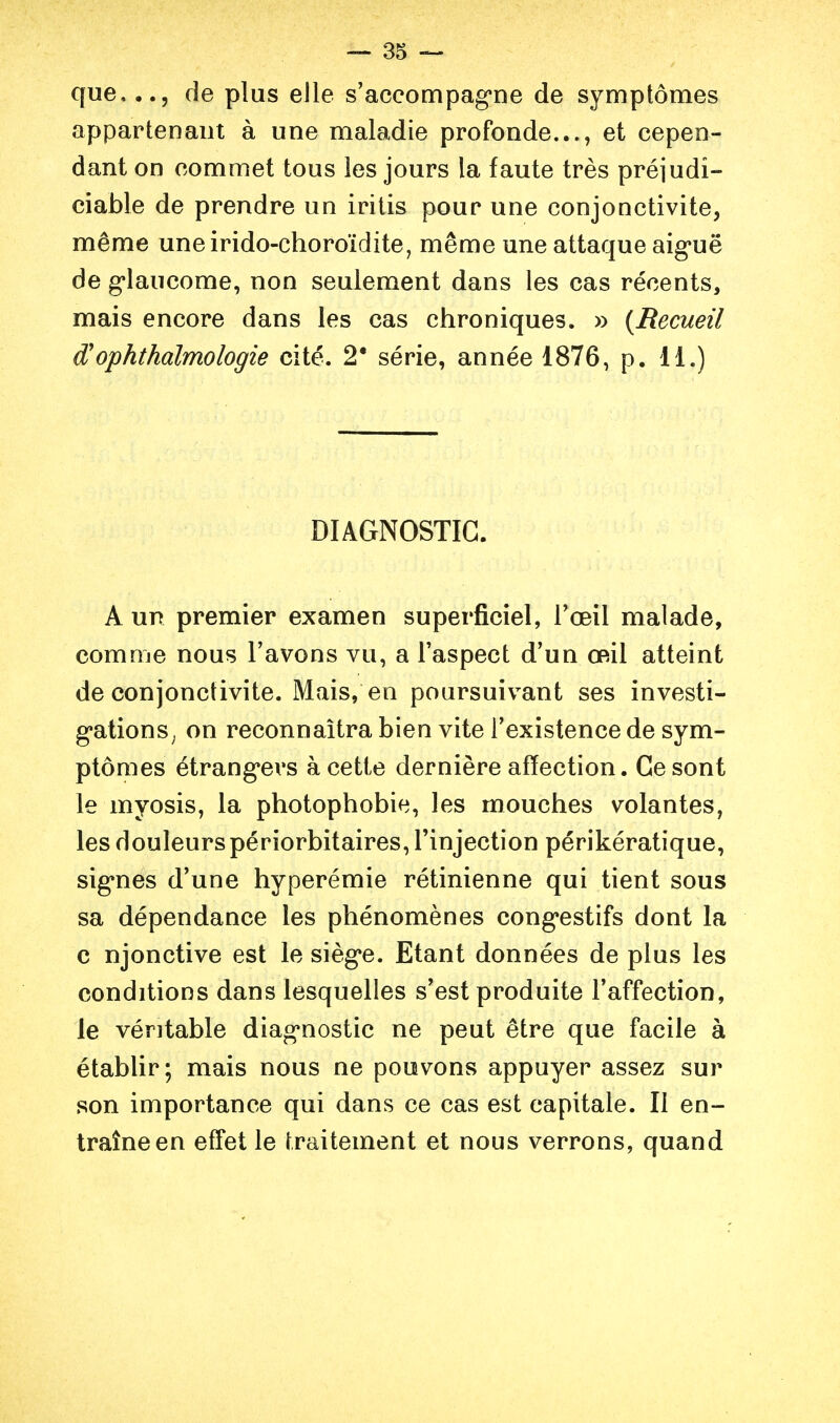 que,de plus elle s'accompag-ne de symptômes appartenant à une maladie profonde..., et cepen- dant on commet tous les jours la faute très préjudi- ciable de prendre un iritis pour une conjonctivite, même uneirido-choroïdite, même une attaque aig*uë de g*laucome, non seulement dans les cas récents, mais encore dans les cas chroniques. » {Recueil d'ophthalmologie cité. 2* série, année 1876, p. 11.) DIAGNOSTIC. A un premier examen superficiel, Toeil malade, comme nous l'avons vu, a Taspect d'un œil atteint de conjonctivite. Mais, en poursuivant ses investi- gationS; on reconnaîtra bien vite l'existence de sym- ptômes étrang*evs à cette dernière affection. Ce sont le myosis, la photophobie, les mouches volantes, les douleurspériorbitaires, l'injection périkératique, sig*nes d'une hyperémie rétinienne qui tient sous sa dépendance les phénomènes cong*estifs dont la c njonctive est le sièg'e. Etant données de plus les conditions dans lesquelles s'est produite l'affection, le véritable diag*nostic ne peut être que facile à établir; mais nous ne pouvons appuyer assez sur son importance qui dans ce cas est capitale. Il en- traîne en effet le traitement et nous verrons, quand