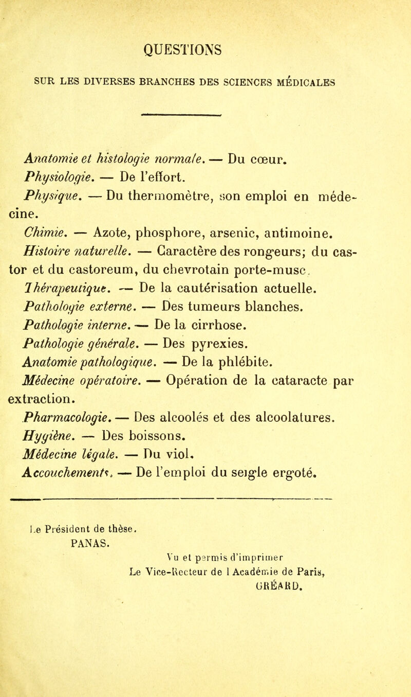 QUESTIONS SUR LES DIVERSES BRANCHES DES SCIENCES MEDICALES Anatomie et histologie normale, — Du cœur. Physiologie. — De l'effort. Physique. — Du thermomètre, iîon emploi en méde- cine. Chimie. — Azote, phosphore, arsenic, antimoine. Histoire naturelle. — Caractère des rong-eurs; du cas- tor et du castoreum, du chevrotain porte-musc. Thérapeutique. — De la cautérisation actuelle. Pathologie externe. — Des tumeurs blanches. Pathologie interne. — De la cirrhose. Pathologie générale. — Des pyrexies. Anatomie pathologique. — De la phlébite. Médecine opératoire. — Opération de la cataracte par extraction. Pharmacologie, — Des alcoolés et des alcoolatures. Hygiène. — Des boissons. Médecine légale, — Du viol. Accouchement^:. — De l'emploi du seig'le erg'oté. Le Président de thèse. PANAS. Vu et psrmis d'imprimer Le Vice-Uccteur de 1 Acadéir.ie de Paris, GRÉAKD.