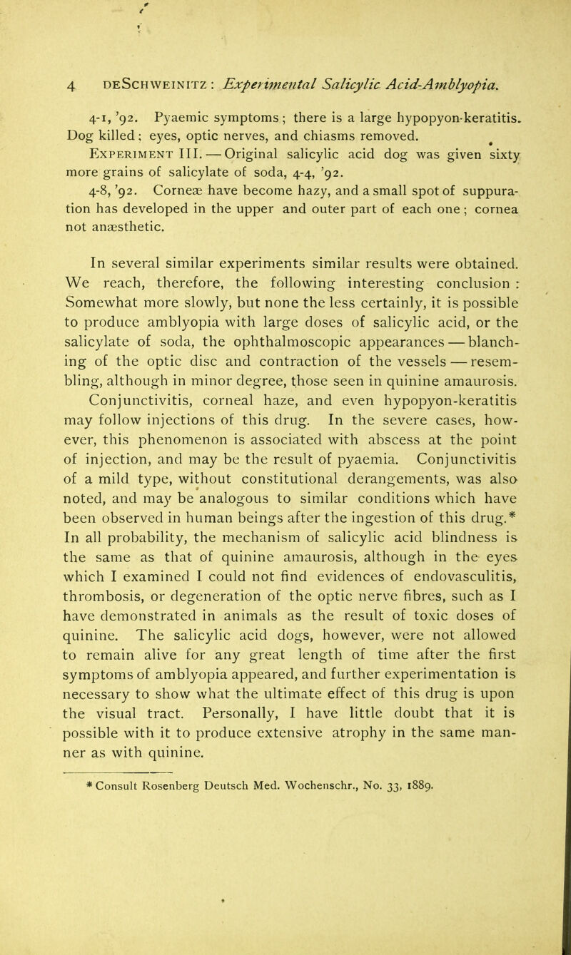 4-1,'92. Pyaemic symptoms ; there is a large hypopyon-keratitis. Dog killed; eyes, optic nerves, and chiasms removed. Experiment III. — Original salicylic acid dog was given sixty more grains of salicylate of soda, 4-4, '92. 4-8, '92. Corneae have become hazy, and a small spot of suppura- tion has developed in the upper and outer part of each one; cornea not anaesthetic. In several similar experiments similar results were obtained. We reach, therefore, the following interesting conclusion : Somewhat more slowly, but none the less certainly, it is possible to produce amblyopia with large doses of salicylic acid, or the salicylate of soda, the ophthalmoscopic appearances — blanch- ing of the optic disc and contraction of the vessels—resem- bling, although in minor degree, those seen in quinine amaurosis. Conjunctivitis, corneal haze, and even hypopyon-keratitis may follow injections of this drug. In the severe cases, how- ever, this phenomenon is associated with abscess at the point of injection, and may be the result of pyaemia. Conjunctivitis of a mild type, without constitutional derangements, was also noted, and may be analogous to similar conditions which have been observed in human beings after the ingestion of this drug.* In all probability, the mechanism of salicylic acid blindness is the same as that of quinine amaurosis, although in the eyes which I examined I could not find evidences of endovasculitis, thrombosis, or degeneration of the optic nerve fibres, such as I have demonstrated in animals as the result of toxic doses of quinine. The salicylic acid dogs, however, were not allowed to remain alive for any great length of time after the first symptoms of amblyopia appeared, and further experimentation is necessary to show what the ultimate effect of this drug is upon the visual tract. Personally, I have little doubt that it is possible with it to produce extensive atrophy in the same man- ner as with quinine. * Consult Rosenberg Deutsch Med. Wochenschr., No. 33, 1889.