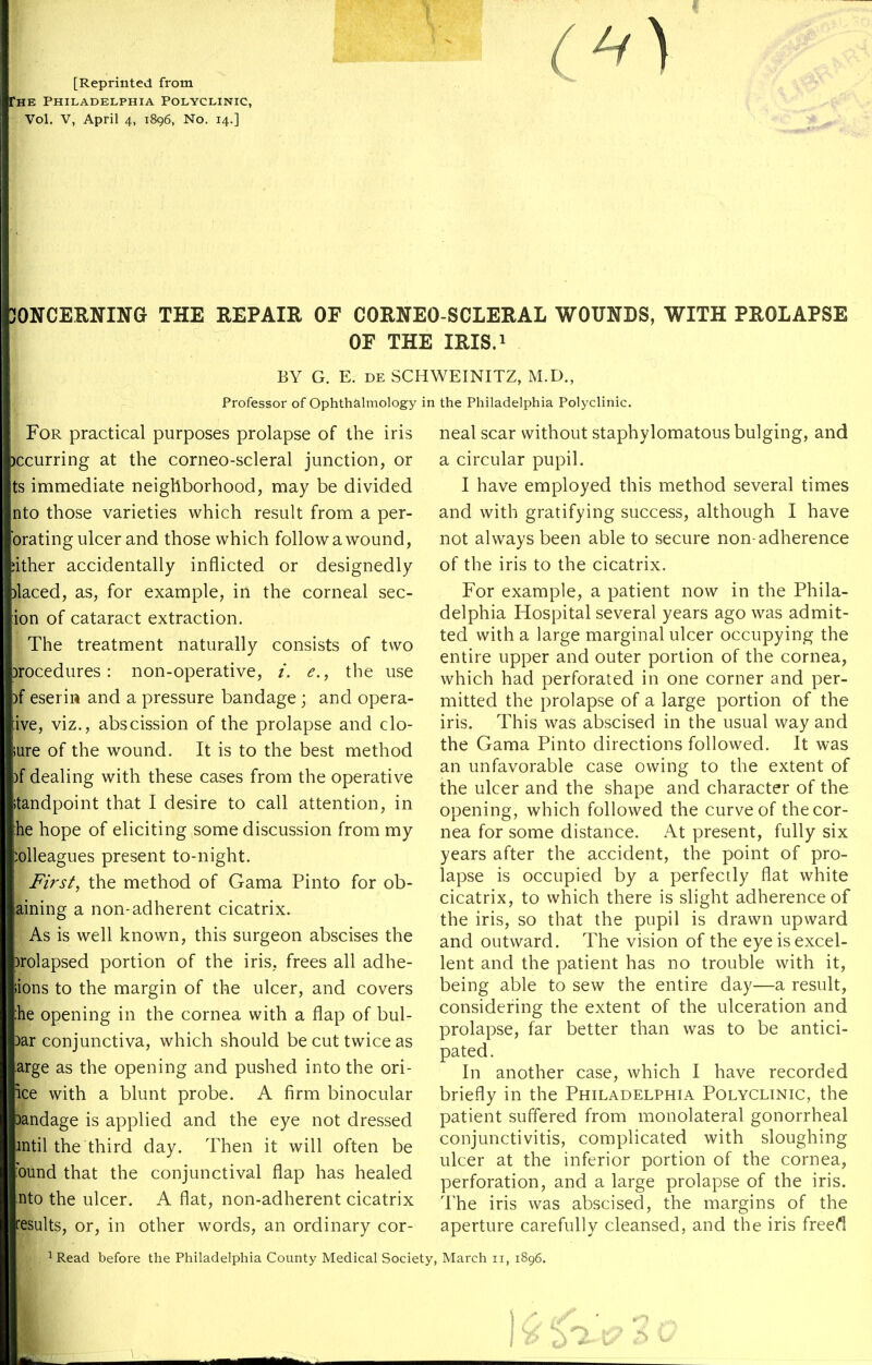 ^^^^^ [Reprinted from Che Philadelphia Polyclinic, Vol. V, April 4, 1896, No. 14.] JONCERNING THE REPAIR OF CORNEO SCLERAL WOUNBS, WITH PROLAPSE OF THE IRIS.i BY G. E. DE SCHWEINITZ, M.D., Professor of Ophthalmology in the Philadelphia Polyclinic. For practical purposes prolapse of the iris )ccurring at the corneo-scleral junction, or ts immediate neighborhood, may be divided nto those varieties which result from a per- orating ulcer and those which followawound, ither accidentally inflicted or designedly laced, as, for example, in the corneal sec- ion of cataract extraction. The treatment naturally consists of two )rocedures: non-operative, /. e., the use f eseriii and a pressure bandage; and opera- ive, viz., abscission of the prolapse and clo- ure of the wound. It is to the best method )f dealing with these cases from the operative tandpoint that I desire to call attention, in ;he hope of eliciting some discussion from my olleagues present to-night. Firsts the method of Gama Pinto for ob- aining a non-adherent cicatrix. As is well known, this surgeon abscises the relapsed portion of the iris, frees all adhe- ions to the margin of the ulcer, and covers he opening in the cornea with a flap of bul- bar conjunctiva, which should be cut twice as arge as the opening and pushed into the ori- ice with a blunt probe. A firm binocular Dandage is applied and the eye not dressed Jntil the third day. Then it will often be bund that the conjunctival flap has healed nto the ulcer. A flat, non-adherent cicatrix results, or, in other words, an ordinary cor- neal scar without staphylomatous bulging, and a circular pupil. I have employed this method several times and with gratifying success, although I have not always been able to secure non-adherence of the iris to the cicatrix. For example, a patient now in the Phila- delphia Hospital several years ago was admit- ted with a large marginal ulcer occupying the entire upper and outer portion of the cornea, which had perforated in one corner and per- mitted the prolapse of a large portion of the iris. This was abscised in the usual way and the Gama Pinto directions followed. It was an unfavorable case owing to the extent of the ulcer and the shape and character of the opening, which followed the curve of the cor- nea for some distance. At present, fully six years after the accident, the point of pro- lapse is occupied by a perfectly flat white cicatrix, to which there is slight adherence of the iris, so that the pupil is drawn upward and outward. The vision of the eye is excel- lent and the patient has no trouble with it, being able to sew the entire day—a result, considering the extent of the ulceration and prolapse, far better than was to be antici- pated. In another case, which I have recorded briefly in the Philadelphia Polyclinic, the patient suffered from monolateral gonorrheal conjunctivitis, complicated with sloughing ulcer at the inferior portion of the cornea, perforation, and a large prolapse of the iris. The iris was abscised, the margins of the aperture carefully cleansed, and the iris freedl Read before the Philadelphia County Medical Society, March 11, 1896.