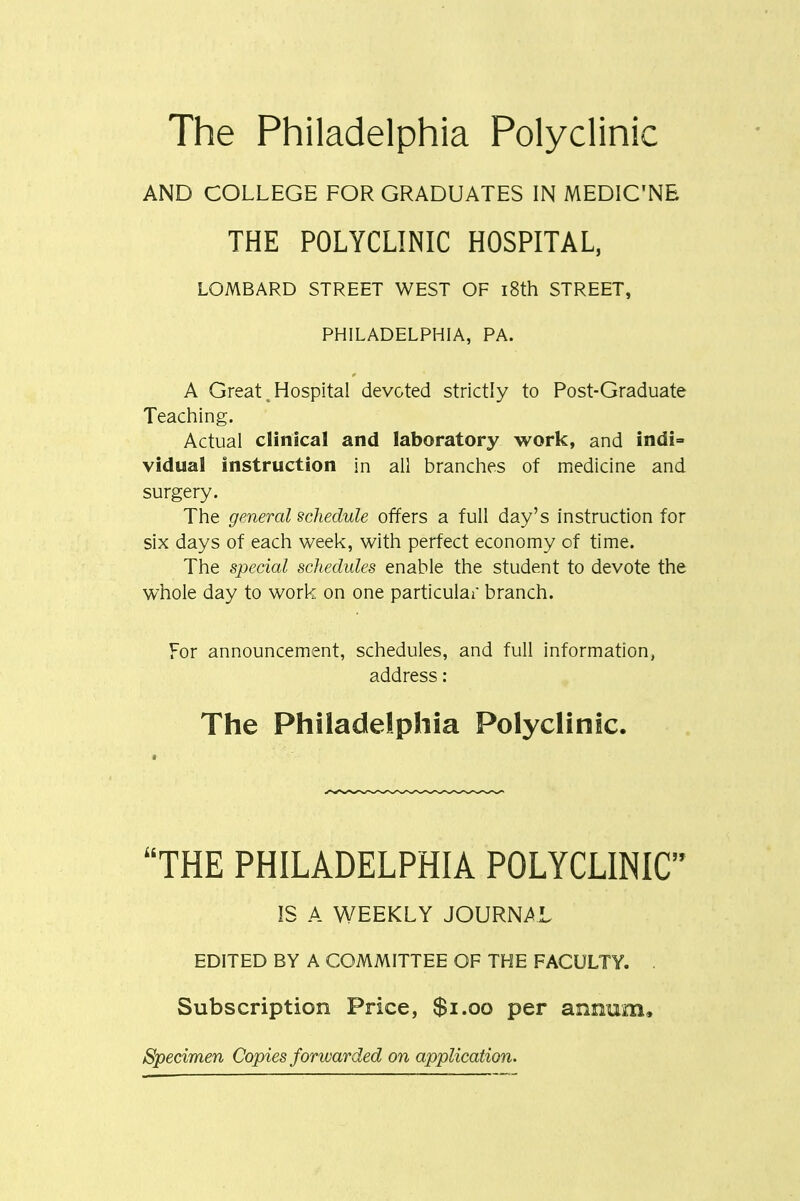 The Philadelphia Polyclinic AND COLLEGE FOR GRADUATES IN MEDIC'NE THE POLYCLINIC HOSPITAL, LOMBARD STREET WEST OF i8th STREET, PHILADELPHIA, PA. A Great ^ Hospital devoted strictly to Post-Graduate Teaching. Actual clinical and laboratory work, and indi= vidual instruction in all branches of medicine and surgery. The general schedule offers a full day's instruction for six days of each week, with perfect economy of time. The special schedules enable the student to devote the whole day to work on one particulai branch. For announcement, schedules, and full information, address: The Philadelphia Polyclinic. THE PHILADELPHIA POLYCLINIC IS A WEEKLY JOURNAL EDITED BY A COMMITTEE OF THE FACULTY. . Subscription Price, $i.oo per annum. Specimen Copies forwarded on application.