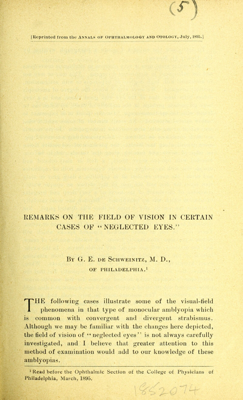 [Reprinted from the Annals of Ophthalmology and Otology, July, 1895.] REMARKS ON THE FIELD OF VISION IN CERTAIN CASES OP NEGLECTED EYES. HE followico^ cases illustrate soaie of the visual-field 1 phenomena in that type of monocular amblyopia which is common with converofent and diverojent strabismus. Although we may be familiar with the changes here depicted, the field of vision of neglected eyes is not always carefully investigated, and I believe that greater attention to this method of examination would add to our knowledge of these amblyopias. 1 Read before the Ophthalmic Section of the College of Physicians of Philadelphia, March, 1895. By G. E. de ScHWEiNiTz, M. D., OF PHILADELPHIA.!