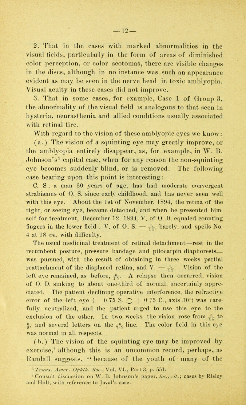 2. That in the cases with marked abnormalities in the visual fields, particularly in the form of areas of diminished color perception, or color scotomas, there are visible changes in the discs, although in no instance was such an appearance evident as may be seen in the nerve head in toxic amblyopia. Visual acuity in these cases did not improve. 3. That in some cases, for example. Case 1 of Group 3, the abnormality of the visual field is analogous to that seen in hysteria, neurasthenia and allied conditions usually associated with retinal tire. With regard to the vision of these amblyopic e3^es we know : (a.) The vision of a squinting eye may greatly improve, or the amblyopia entirely disappear, as, for example, in W. B. Johnson's^ capital case, when for any reason the non-squinting eye becomes suddenly blind, or is removed. The following case bearing upon this point is interesting: C. S., a man 30 years of age, has had moderate convergent strabismus of 0. S. since early childhood, and has never seen well with this eye. About the 1st of November, 1894, the retina of the right, or seeing eye, became detached, and when he presented him- self for treatment, December 12. 1894, V. of O. D. equaled counting fingers in the lower field ; V. of 0. S. = y^g, barely, and spells No. 4 at 18 cm. with difficulty. The usual medicinal treatment of retinal detachment—rest in the recumbent posture, pressure bandage and pilocarpin diaphoresis— wiis pursued, with the result of obtaining in three weeks partial reattachment of the displaced retina, and V. = Vision of the left eye remained, as before, A relapse then occurred, vision of O. D. sinking to about one-third of normal, uncertainly appre- ciated. The patient declining operative mterfcrence, the refractive error of the left eye (+ 0.75 S. Q -f 0 75 C, axis 30 ) was care- fully neutralized, and the patient urged to use this eye to tlie exclusion of the other. In two weeks the vision rose from to ^, and several letters on the ^^Iv- line. The color field in this e\ e was normal in all respects. (b.) The vision of the squinting eye may be improved by exercise,^ although this is an uncommon record, perhaps, as Randall suo^gests,  because of the youth of many of the ■ '/'/ <f?/s. Awrr. Opiifh. Soc, Vol. VI., Part 3, p. 551. ^ ConsuU discussion on W. B. Johnson's paper, /oc, cif.: cases by Risley and Holt, with reference to Javal's case.