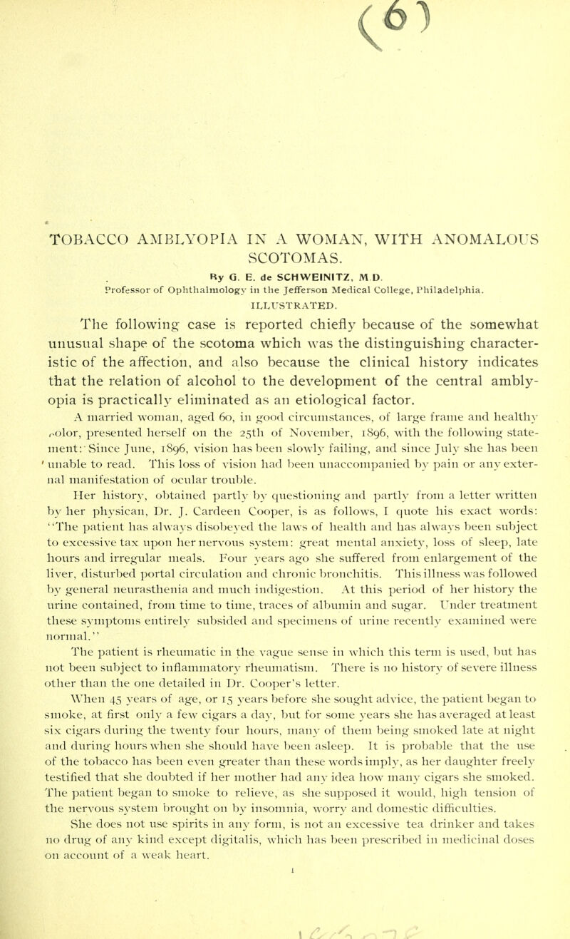 TOBACCO AMBLYOPIA IN A WOMAN, WITH ANOMALOUS SCOTOMAS. Ry G. E. de SCHWEINITZ, M D. Professor of Ophthalmology in the Jefferson Medical College, Philadelphia. ILLUSTRATED. The following case is reported chiefly because of the somewhat unusual shape of the scotoma which was the distinguishing character- istic of the affection, and also because the clinical history indicates that the relation of alcohol to the development of the central ambly- opia is practicalh^ eliminated as an etiological factor. A married woman, aged 60, in good circumstances, of large frame and healthy nolor, presented herself on the 25th of November, 1896, with the following state- ment: vSince June, 1896, vision has been slowh' failing, and since July she has been ' unable to read. This loss of vision had been unaccompanied by pain or any exter- nal manifestation of ocular trouble. Her history, obtained partly by questioning and partly from a letter written by her physican, Dr. J. Cardeen Cooper, is as follows, I quote his exact words: The patient has always disobeyed the laws of health and has always been subject to excessive tax upon her nervous system: great mental anxiety, loss of sleep, late hours and irregular meals. Four years ago she suffered from enlargement of the liver, disturbed portal circulation and chronic bronchitis. This illness was followed by general neurasthenia and much indigestion. At this period of her history the urine contained, from time to time, traces of albumin and sugar. Under treatment these symptoms entirely subsided and specimens of urine recently examined were normal. The patient is rheumatic in the vague sense in which this term is used, but has not been subject to inflammatory rheumatism. There is no history of severe illness other than the one detailed in Dr. Cooper's letter. When 45 years of age, or 15 years before she sought advice, the patient began to smoke, at first only a few cigars a day, but for some years she has averaged at least six cigars during the twenty four hours, many of them being smoked late at night and during hours when she should have been asleep. It is probable that the use of the tobacco has been even greater than these words imply, as her daughter freely testified that she doubted if her mother had an^^ idea how many cigars she smoked. The patient began to smoke to relieve, as she supposed it would, high tension of the nervous system brought on by insomnia, worry and domestic difficulties. She does not use spirits in any form, is not an excessive tea drinker and takes no drug of any kind except digitalis, which has been prescribed in medicinal doses on account of a weak heart.