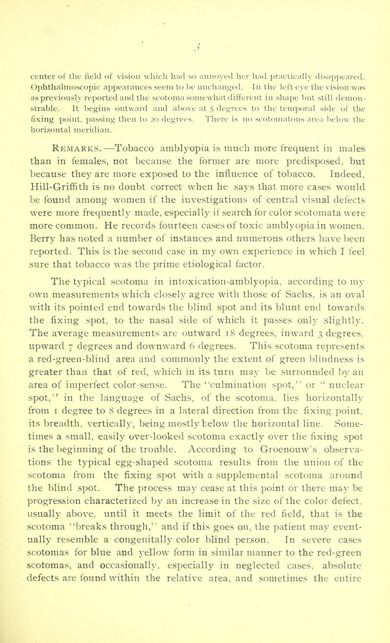 center of the field of vision which had so annoyed her had practically disappeared. Ophthalmoscopic appearances seem to be nnchanged. In the left eye the vision was as previously reported and the scotoma somewhat different in shape but still demon- strable. It begins outward and above at 5 degrees to the temporal side of the fixing point, passing then to 20 degrees. There is no scotomatous area below the horizontal meridian. RemarKvS. —Tobacco amblyopia is much more frequent in males than in females, not because the former are more predisposed, but because they are more exposed to the influence of tobacco. Indeed, Hill-Griffith is no doubt correct when he says that more cases would be found among women if the investigations of central visual defects were more frequent]}^ made, especially if search for color scotomata were more common. He records fourteen cases of toxic amblyopia in women. Berry has noted a number of instances and numerous others have been reported. This is the second case in my own experience in which I feel sure that tobacco was the prime etiological factor. The typical scotoma in intoxication-amblyopia, according to my own measurements w^hich closely agree with those of Sachs, is an oval with its pointed end towards the blind spot and its blunt end towards the fixing spot, to the nasal side of which it passes only slightly. The average measurements are outward 18 degrees, inward 3 degrees, upward 7 degrees and downward 6 degrees. This scotoma represents a red-green-blind area and commonly the extent of green blindness is greater than that of red, w^hich in its turn may be surrounded hy an area of imperfect color-sense. The culmination spot, or  nuclear spot, in the language of Sachs, of the scotoma, lies horizontal!}' from I degree to 8 degrees in a lateral direction from the fixing point, its breadth, vertically, being mostly below the horizontal line. vSome- times a small, easily over-looked scotoma exactly over the fixing spot is the beginning of the trouble. According to Groenouw's observa- tions the typical egg-shaped scotoma results from the union of the scotoma from the fixing spot with a supplemental scotoma around the blind spot. The process may cease at this point or there may be progression characterized by an increase in the size of the color defect, usually above, until it meets the limit of the red field, that is the scotoma breaks through, and if this goes on, the patient may event- ually resemble a congenitally color blind person. In severe cases scotomas for blue and ^^ellow form in similar manner to the red-green scotomas, and occasionally, especially in neglected cases, absolute defects are found wdthin the relative area, and sometimes the entire