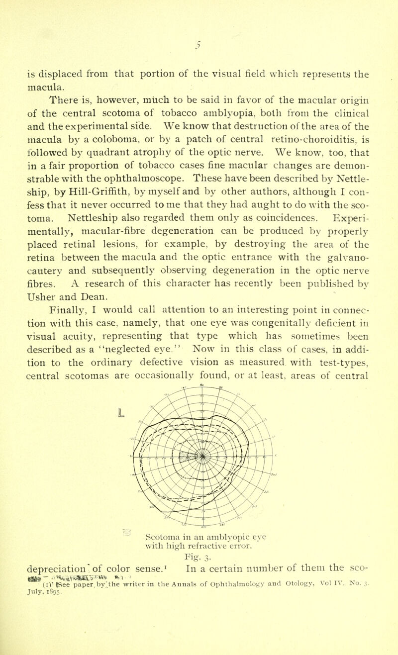 J is displaced from that portion of the visual field which represents the macula. There is, however, mtich to be said in favor of the macular origin of the central scotoma of tobacco amblyopia, both from the clinical and the experimental side. We know that destruction of the area of the macula by a coloboma, or by a patch of central retino-choroiditis, is followed by quadrant atrophy of the optic nerve. We know, too, that in a fair proportion of tobacco cases fine macular changes are demon- strable with the ophthalmoscope. These have been described by Nettle- ship, by Hill-Griffith, by myself and by other authors, although I con- fess that it never occurred to me that they had aught to do with the sco- toma. Nettleship also regarded them only as coincidences. Experi- mentally, macular-fibre degeneration can be produced by properly placed retinal lesions, for example, by destroying the area of the retina between the macula and the optic entrance with the galvano- cautery and subsequently observing degeneration in the optic nerve fibres. A research of this character has recently been published by Usher and Dean. Finally, I would call attention to an interesting point in connec- tion with this case, namely, that one eye was congenitally deficient in visual acuity, representing that type which has sometimes been described as a ''neglected eye. Now in this class of cases, in addi- tion to the ordinary defective vision as measured with test-types, central scotomas are occasionally found, or at least, areas of central L Scotoma in an amblyopic eye with high refractive error. ^ Fig. 3. depreciation■ of color sense.' In a certain number of them the sco- (i)l|See paper,by;.the writer in the Annals of Ophthalmology and Otology, Vol lY. No. 3. July,1895.