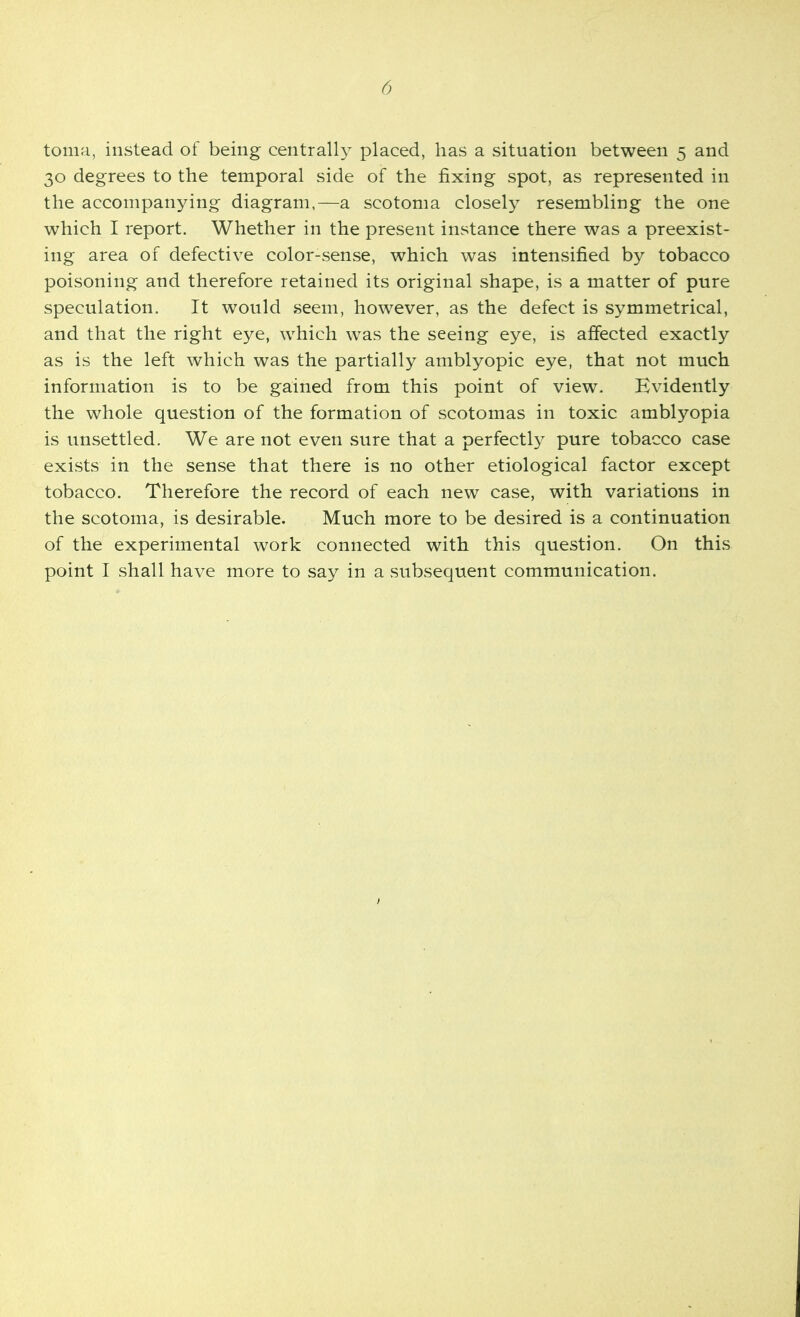 toma, instead of being centrall}^ placed, has a situation between 5 and 30 degrees to the temporal side of the fixing spot, as represented in the accompanying diagram,—a scotoma closely resembling the one which I report. Whether in the present instance there was a preexist- ing area of defective color-sense, which was intensified by tobacco poisoning and therefore retained its original shape, is a matter of pure speculation. It would seem, however, as the defect is symmetrical, and that the right eye, which was the seeing eye, is affected exactly as is the left which was the partially amblyopic eye, that not much information is to be gained from this point of view. Evidently the whole question of the formation of scotomas in toxic amblyopia is unsettled. We are not even sure that a perfectl}^ pure tobacco case exists in the sense that there is no other etiological factor except tobacco. Therefore the record of each new case, with variations in the scotoma, is desirable. Much more to be desired is a continuation of the experimental work connected with this question. On this point I shall have more to say in a subsequent communication.