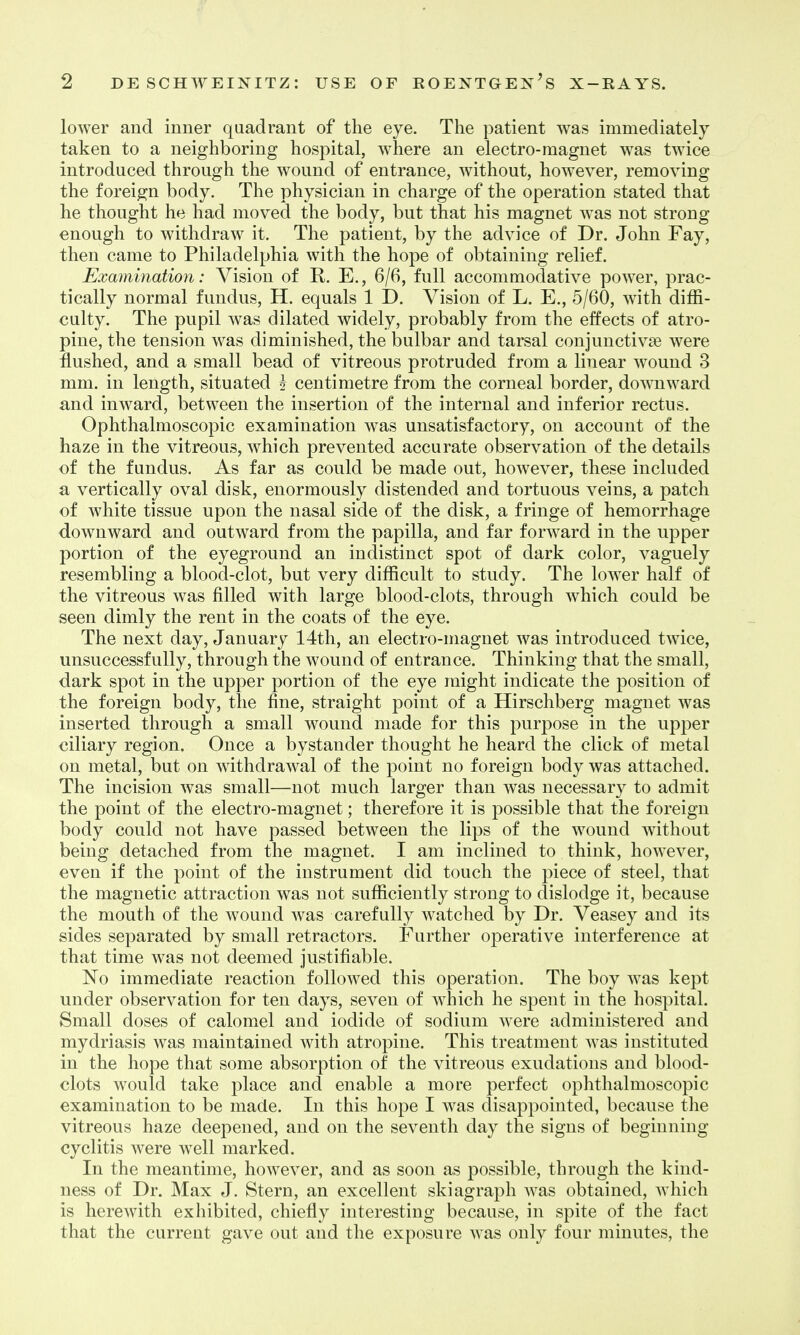 lower and inner quadrant of the eye. The patient was immediately taken to a neighboring hospital, where an electro-magnet was twice introduced through the wound of entrance, without, however, removing the foreign body. The physician in charge of the operation stated that he thought he had moved the body, but that his magnet was not strong enough to withdraw it. The patient, by the advice of Dr. John Fay, then came to Philadelphia with the hope of obtaining relief. Examination: Vision of R. E., 6/6, full accommodative power, prac- tically normal fundus, H. equals 1 D. Vision of L. E., 5/60, with diffi- culty. The pupil was dilated widely, probably from the effects of atro- pine, the tension was diminished, the bulbar and tarsal conjunctivae were flushed, and a small bead of vitreous protruded from a linear wound 3 mm. in length, situated 2 centimetre from the corneal border, downward and inward, between the insertion of the internal and inferior rectus. Ophthalmoscopic examination was unsatisfactory, on account of the haze in the vitreous, which prevented accurate observation of the details of the fundus. As far as could be made out, however, these included a vertically oval disk, enormously distended and tortuous veins, a patch of white tissue upon the nasal side of the disk, a fringe of hemorrhage downward and outward from the papilla, and far forward in the upper portion of the eyeground an indistinct spot of dark color, vaguely resembling a blood-clot, but very difficult to study. The lower half of the vitreous was filled with large blood-clots, through which could be seen dimly the rent in the coats of the eye. The next day, January 14th, an electro-magnet was introduced twice, unsuccessfully, through the wound of entrance. Thinking that the small, dark spot in the upper portion of the eye might indicate the position of the foreign body, the fine, straight point of a Hirschberg magnet was inserted through a small wound made for this purpose in the upper ciliary region. Once a bystander thought he heard the click of metal on metal, but on withdrawal of the point no foreign body was attached. The incision was small—not much larger than was necessary to admit the point of the electro-magnet; therefore it is possible that the foreign body could not have passed between the lips of the wound without being detached from the magnet. I am inclined to think, however, even if the point of the instrument did touch the piece of steel, that the magnetic attraction was not sufficiently strong to dislodge it, because the mouth of the wound was carefully watched by Dr. Veasey and its sides separated by small retractors. Further operative interference at that time was not deemed justifiable. No immediate reaction followed this operation. The boy was kept under observation for ten days, seven of which he spent in the hospital. Small doses of calomel and iodide of sodium were administered and mydriasis was maintained with atropine. This treatment was instituted in the hope that some absorption of the vitreous exudations and blood- clots would take place and enable a more perfect ophthalmoscopic examination to be made. In this hope I was disappointed, because the vitreous haze deepened, and on the seventh day the signs of beginning cyclitis were well marked. In the meantime, however, and as soon as possible, through the kind- ness of Dr. Max J. Stern, an excellent skiagraph was obtained, which is herewith exhibited, chiefly interesting because, in spite of the fact that the current gave out and the exposure was only four minutes, the