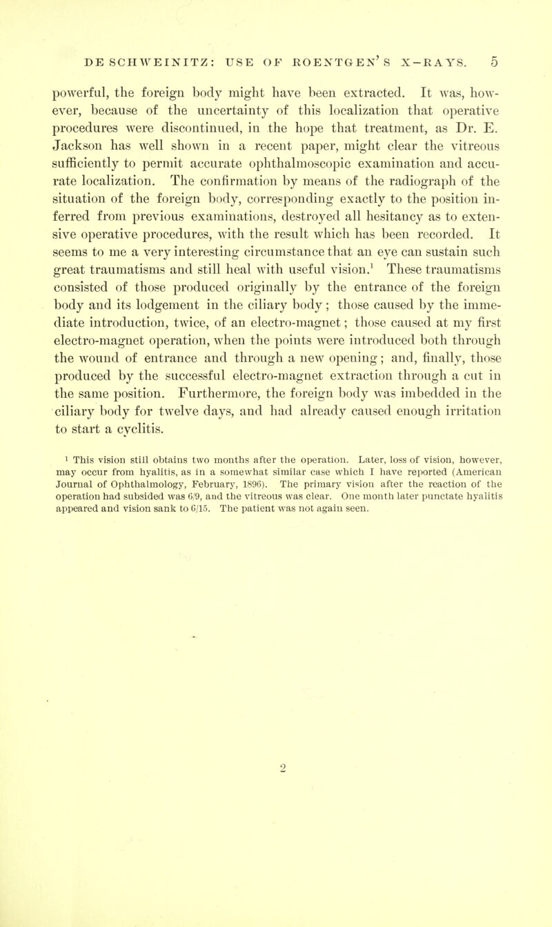 powerful, the foreign body might have been extracted. It was, how- ever, because of the uncertainty of this Localization that operative procedures were discontinued, in the hope that treatment, as Dr. E. Jackson has well shown in a recent paper, might clear the vitreous sufficiently to permit accurate ophthalmoscopic examination and accu- rate localization. The confirmation by means of the radiograph of the situation of the foreign body, corresponding exactly to the position in- ferred from previous examinations, destroyed all hesitancy as to exten- sive operative procedures, with the result which has been recorded. It seems to me a very interesting circumstance that an eye can sustain such great traumatisms and still heal with useful vision.' These traumatisms consisted of those produced originally by the entrance of the foreign body and its lodgement in the ciliary body; those caused by the imme- diate introduction, twice, of an electro-magnet; those caused at my first electro-magnet operation, when the points were introduced both through the wound of entrance and through a new opening; and, finally, those produced by the successful electro-magnet extraction through a cut in the same position. Furthermore, the foreign body was imbedded in the ciliary body for twelve days, and had already caused enough irritation to start a cyclitis. 1 This vision still obtains two months after the operation. Later, loss of vision, however, may occur from hyalitis, as in a somewhat similar case which I have reported (American Journal of Ophthalmology, February, 1896). The primary vision after the reaction of the operation had subsided was 6/9, and the vitreous was clear. One month later punctate hyalitis appeared and vision sank to 6/15. The patient was not again seen. 2