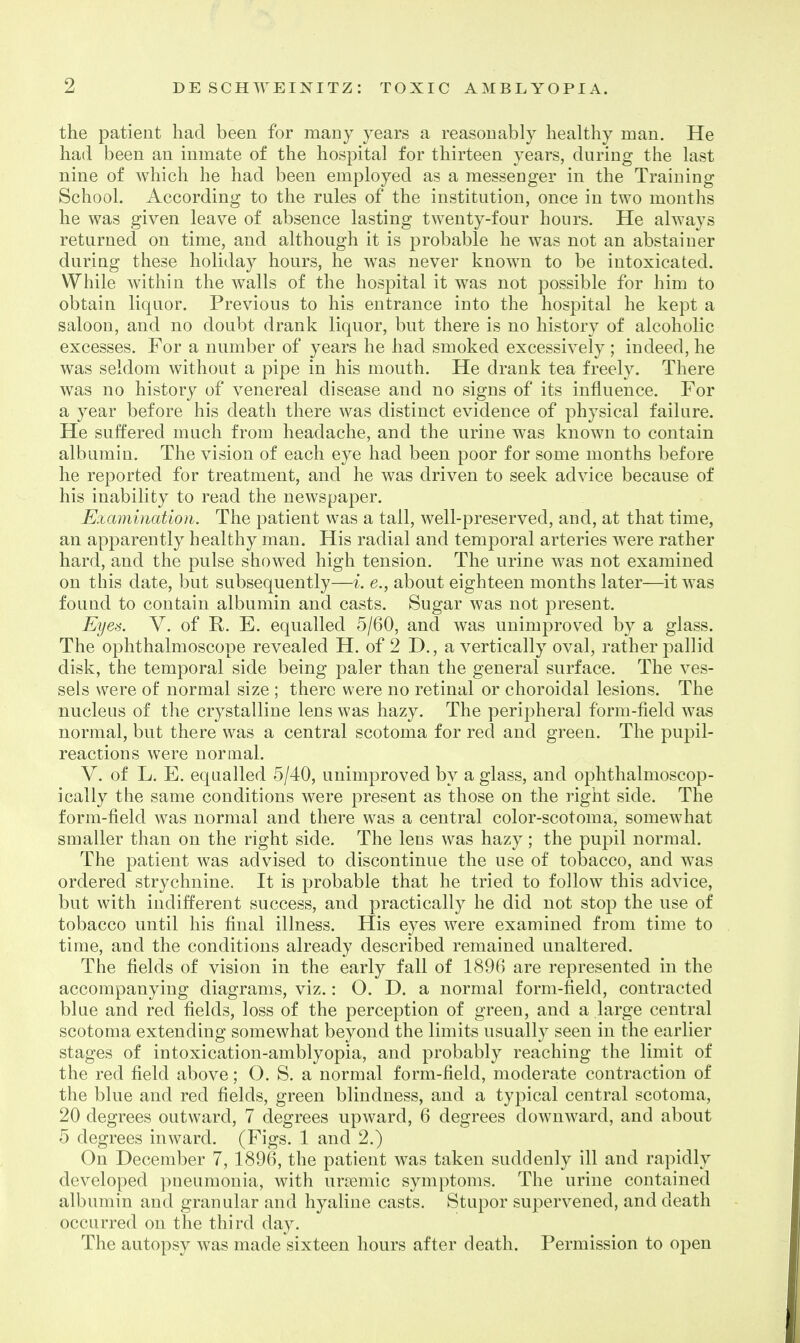 the patient had been for many years a reasonably healthy man. He had been an inmate of the hospital for thirteen years, during the last nine of Avhich he had been employed as a messenger in the Training School. According to the rules of the institution, once in two months he was given leave of absence lasting twenty-four hours. He always returned on time, and although it is probable he was not an abstainer during these holiday hours, he was never known to be intoxicated. While within the walls of the hospital it was not possible for him to obtain liquor. Previous to his entrance into the hospital he kept a saloon, and no doubt drank liquor, but there is no history of alcoholic excesses. For a number of years he had smoked excessively ; indeed, he was seldom without a pipe in his mouth. He drank tea freely. There was no history of venereal disease and no signs of its influence. For a year before his death there was distinct evidence of physical failure. He suffered much from headache, and the urine was known to contain albumin. The vision of each eye had been poor for some months before he reported for treatment, and he was driven to seek advice because of his inability to read the newspaper. Examination. The patient was a tall, well-preserved, and, at that time, an apparently healthy man. His radial and temporal arteries were rather hard, and the pulse showed high tension. The urine was not examined on this date, but subsequently—i. e., about eighteen months later—it was found to contain albumin and casts. Sugar was not present. Eyes. V. of R. E. equalled 5/60, and was unimprov^ed by a glass. The ophthalmoscope revealed H. of 2 D., a vertically oval, rather pallid disk, the temporal side being paler than the general surface. The ves- sels were of normal size ; there were no retinal or choroidal lesions. The nucleus of the crystalline lens was hazy. The peripheral form-field was normal, but there was a central scotoma for red and green. The pupil- reactions were normal. V. of L. E. equalled 5/40, unimproved by a glass, and ophthalmoscop- ically the same conditions were present as those on the right side. The form-field was normal and there was a central color-scotoma, somewhat smaller than on the right side. The lens was hazy; the pupil normal. The patient was advised to discontinue the use of tobacco, and was ordered strychnine. It is probable that he tried to follow this advice, but with indifferent success, and practically he did not stop the use of tobacco until his final illness. His eyes were examined from time to time, and the conditions already described remained unaltered. The fields of vision in the early fall of 1896 are represented in the accompanying diagrams, viz.: O. D. a normal form-field, contracted blue and red fields, loss of the perception of green, and a large central scotoma extending somewhat beyond the limits usually seen in the earlier stages of intoxication-amblyopia, and probably reaching the limit of the red field above; O. S. a normal form-field, moderate contraction of the blue and red fields, green blindness, and a typical central scotoma, 20 degrees outward, 7 degrees upward, 6 degrees downward, and about 5 degrees inward. (Figs. 1 and 2.) On December 7, 1896, the patient was taken suddenly ill and rapidly developed ])neumonia, with unx3mic symptoms. The urine contained albumin and granular and hyaline casts. Stupor supervened, and death occurred on the third day. The autopsy was made sixteen hours after death. Permission to open