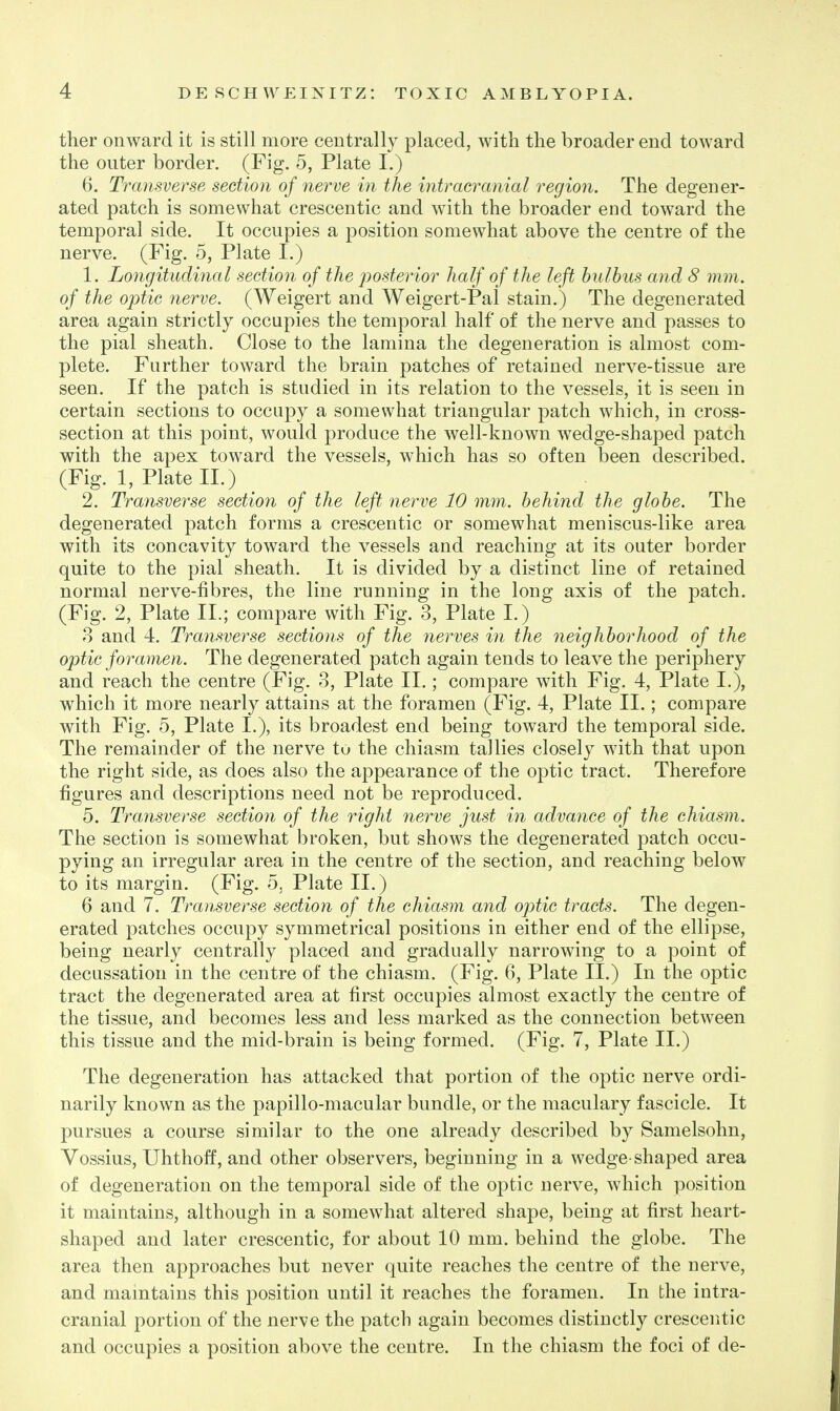 ther onward it is still more centrally placed, Avith the broader end toward the outer border. (Fig. 5, Plate I.) 6. Transverse section of nerve in the intracranial region. The degener- ated patch is somewhat crescentic and with the broader end toward the temporal side. It occupies a position somewhat above the centre of the nerve. (Fig. 5, Plate I.) 1. Longitudinal section of the posterior half of the left hulhus and 8 mm. of the optic nerve. (Weigert and Weigert-Pal stain.) The degenerated area again strictly occupies the temporal half of the nerve and passes to the pial sheath. Close to the lamina the degeneration is almost com- plete. Further toward the brain patches of retained nerve-tissue are seen. If the patch is studied in its relation to the vessels, it is seen in certain sections to occupy a somewhat triangular patch which, in cross- section at this point, would produce the well-known wedge-shaped patch with the apex toward the vessels, which has so often been described. (Fig. 1, Plate 11.) 2. Transverse section of the left nerve 10 mm. behind the globe. The degenerated patch forms a crescentic or somewhat meniscus-like area with its concavity toward the vessels and reaching at its outer border quite to the pial sheath. It is divided by a distinct line of retained normal nerve-fibres, the line running in the long axis of the patch. (Fig. 2, Plate II.; compare with Fig. 3, Plate I.) 8 and 4. Transverse sections of the 7ierves in the neighborhood of the optic foramen. The degenerated patch again tends to leave the periphery and reach the centre (Fig. 3, Plate II.; compare with Fig. 4, Plate L), which it more nearly attains at the foramen (Fig. 4, Plate II.; compare with Fig. 5, Plate L), its broadest end being toward the temporal side. The remainder of the nerve tu the chiasm tallies closely with that upon the right side, as does also the appearance of the optic tract. Therefore figures and descriptions need not be reproduced. 5. Transverse section of the right nerve just in advance of the chiasm. The section is somewhat broken, but shows the degenerated patch occu- pying an irregular area in the centre of the section, and reaching below to its margin. (Fig. 5, Plate II.) 6 and 7. Transverse section of the chiasm and optic tracts. The degen- erated patches occupy symmetrical positions in either end of the ellipse, being nearly centrally placed and gradually narrowing to a point of decussation in the centre of the chiasm. (Fig. 6, Plate II.) In the optic tract the degenerated area at first occupies almost exactly the centre of the tissue, and becomes less and less marked as the connection between this tissue and the mid-brain is being formed. (Fig. 7, Plate II.) The degeneration has attacked that portion of the optic nerve ordi- narily known as the papillo-macular bundle, or the maculary fascicle. It pursues a course similar to the one already described by Samelsohn, Vossius, Uhthoff, and other observers, beginning in a wedge-shaped area of degeneration on the temporal side of the optic nerve, which position it maintains, although in a somewhat altered shape, being at first heart- shaped and later crescentic, for about 10 mm. behind the globe. The area then approaches but never quite reaches the centre of the nerve, and maintains this position until it reaches the foramen. In the intra- cranial portion of the nerve the patch again becomes distinctly crescentic and occupies a position above the centre. In the chiasm the foci of de-