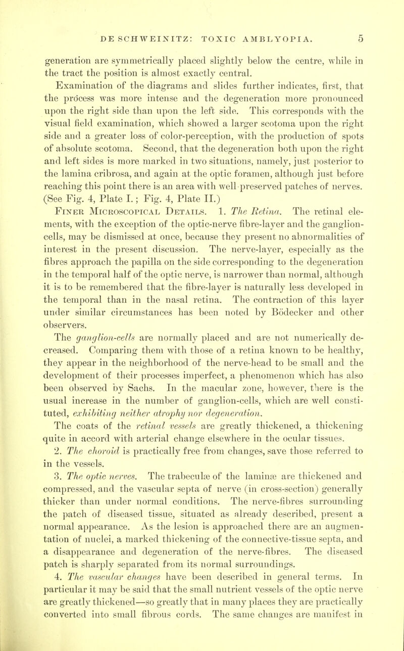generation are symmetrically placed slightly below the centre, while in the tract the position is almost exactly central. Examination of the diagrams and slides further indicates, first, that the process was more intense and the degeneration more pronounced upon the right side than upon the left side. This corresponds with the visual field examination, which showed a larger scotoma upon the right side and a greater loss of color-perception, with the production of spots of absolute scotoma. Second, that the degeneration both upon the right and left sides is more marked in two situations, namely, just posterior to the lamina cribrosa, and again at the optic foramen, although just before reaching this point there is an area with well-preserved patches of nerves. (See Fig. 4, Plate I.; Fig. 4, Plate II.) Finer Microscopical Details. 1. The Retina. The retinal ele- ments, with the exception of the optic-nerve fibre-layer and the ganglion- cells, may be dismissed at once, because they present no abnormalities of interest in the present discussion. The nerve-layer, especially as the fibres approach the papilla on the side corresponding to the degeneration in the temporal half of the optic nerve, is narrower than normal, although it is to be remembered that the fibre-layer is naturally less developed in the temporal than in the nasal retina. The contraction of this layer under similar circumstances has been noted by Bodecker and other observers. The gang lion-cells are normally placed and are not numerically de- creased. Comparing them with those of a retina known to be healthy, they appear in the neighborhood of the nerve-head to be small and the development of their processes imperfect, a phenomenon which has also been observed by Sachs. In the macular zone, however, there is the usual increase in the number of ganglion-cells, which are well consti- tuted, exhibiting neither atrophy nor degeneration. The coats of the retinal vessels are greatly thickened, a thickening quite in accord with arterial change elsewhere in the ocular tissues. 2. The choroid is practically free from changes, save those referred to in the vessels. 3. The optic nerves. The trabecul^e of the laminae are thickened and compressed, and the vascular septa of nerve (in cross-section) generally thicker than under normal conditions. The nerve-fibres surrounding the patch of diseased tissue, situated as already described, present a normal appearance. As the lesion is approached there are an augmen- tation of nuclei, a marked thickening of the connective-tissue septa, and a disappearance and degeneration of the nerve-fibres. The diseased patch is sharply separated from its normal surroundings. 4. The vascular changes have been described in general terms. In particular it may be said that the small nutrient vessels of the optic nerve are greatly thickened—so greatly that in many places they are practically converted into small fibrous cords. The same changes are manifest in