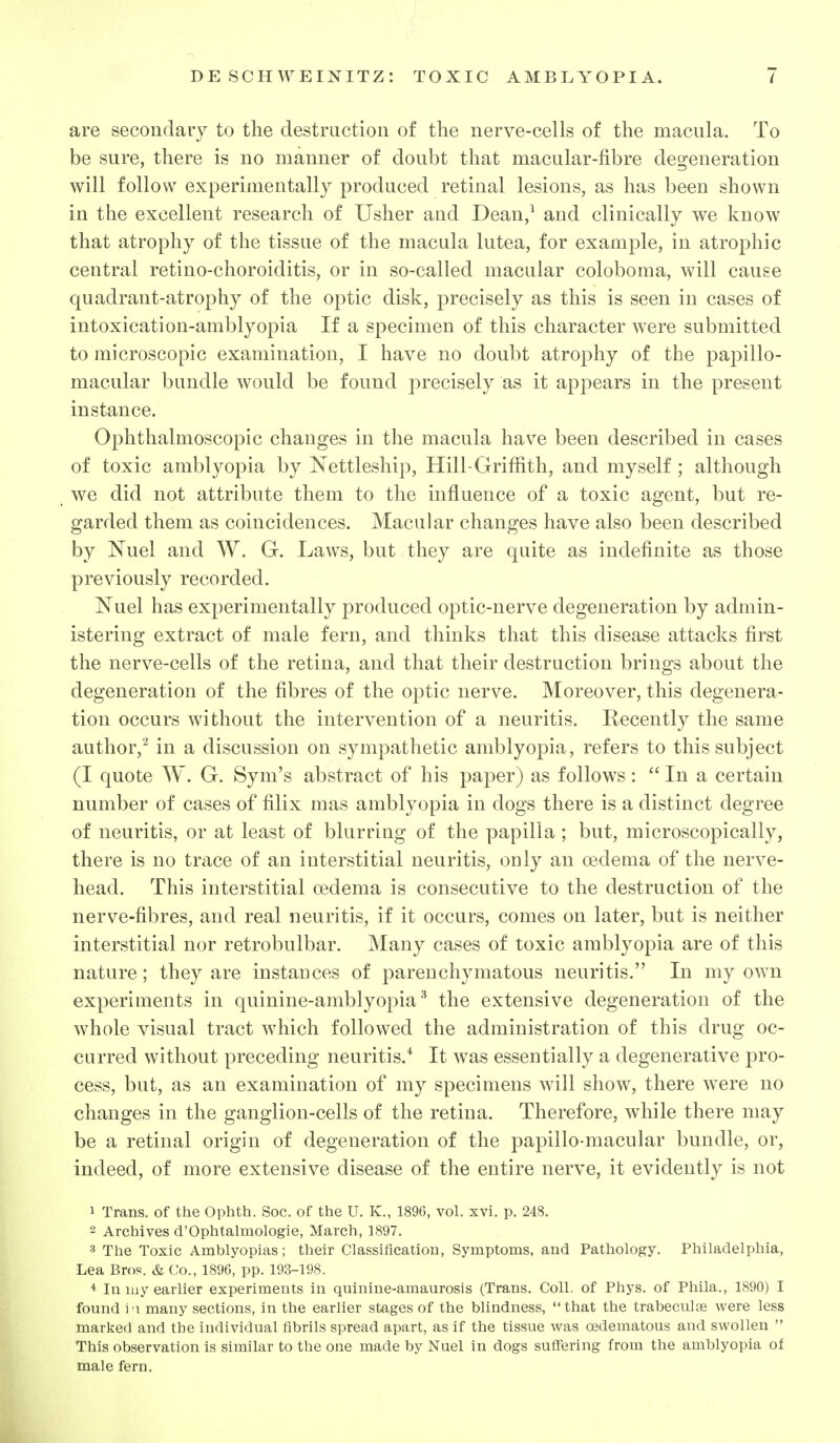 are secondary to the destruction of the nerve-cells of the macula. To be sure, there is no manner of doubt that macular-fibre degeneration will follow experimentally produced retinal lesions, as has been shown in the excellent research of Usher and Dean/ and clinically we know that atrophy of the tissue of the macula lutea, for example, in atrophic central retino-choroiditis, or in so-called macular coloboma, will cause quadrant-atrophy of the optic disk, precisely as this is seen in cases of intoxication-amblyopia If a specimen of this character were submitted to microscopic examination, I have no doubt atrophy of the papillo- macular bundle would be found precisely as it appears in the present instance. Ophthalmoscopic changes in the macula have been described in cases of toxic amblyopia by Nettleship, Hill-Griffith, and myself ; although we did not attribute them to the influence of a toxic agent, but re- garded them as coincidences. Macular changes have also been described by Nuel and W. G. Laws, but they are quite as indefinite as those previously recorded. Nuel has experimentally produced optic-nerve degeneration by admin- istering extract of male fern, and thinks that this disease attacks first the nerve-cells of the retina, and that their destruction brings about the degeneration of the fibres of the optic nerve. Moreover, this degenera- tion occurs without the intervention of a neuritis. Recently the same author,'^ in a discussion on sympathetic amblyopia, refers to this subject (I quote W. G. Sym's abstract of his paper) as follows:  In a certain number of cases of filix mas amblyopia in dogs there is a distinct degree of neuritis, or at least of blurring of the papilla; but, microscopically, there is no trace of an interstitial neuritis, only an oedema of the nerve- head. This interstitial oedema is consecutive to the destruction of the nerve-fibres, and real neuritis, if it occurs, comes on later, but is neither interstitial nor retrobulbar. Many cases of toxic amblyopia are of this nature; they are instances of parenchymatous neuritis. In my own experiments in quinine-amblyopiathe extensive degeneration of the whole visual tract which followed the administration of this drug oc- curred without preceding neuritis.* It was essentially a degenerative pro- cess, but, as an examination of my specimens will show, there were no changes in the ganglion-cells of the retina. Therefore, while there may be a retinal origin of degeneration of the papillo-macular bundle, or, indeed, of more extensive disease of the entire nerve, it evidently is not 1 Trans, of the Ophth. Soc. of the U. K., 1896, vol. xvi. p. 248.  Archives d'Ophtalmologie, March, 1897. 3 The Toxic Amblyopias; their Classification, Symptoms, and Pathology. Philadelphia, Lea Bros. & Co., 1896, pp. 193-198. * In luy earlier experiments in quinine-amaurosis (Trans. Coll. of Phys. of Phila., 1890) I found \ '\ many sections, in the earlier stages of the blindness, that the trabeculte were less marked and the individual fibrils spread apart, as if the tissue was oedematous and swollen  This observation is similar to the one made by Nuel in dogs suflfering from the amblyopia of male fern.