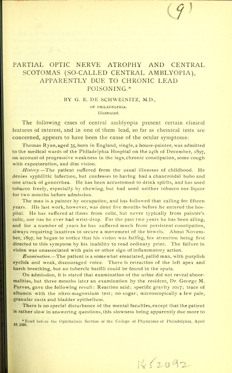 PARTIAL OPTIC NERVE ATROPHY AND CENTRAL SCOTOMAS (SO-CALLED CENTRAL AMBLYOPIA), APPARENTLY DUE TO CHRONIC LEAD POISONING.* BY G. E. DE SCHWEINITZ, M.D., OF PHILADELPHIA. Illustrated. The following cases of central amblyopia present certain clinical features of interest, and in one of them lead, so far as chemical tests are concerned, appears to have been the cause of the ocular symptoms: Thomas Ryan, aged 35, born in England, single, a house-painter, was admitted to the medical wards of the Philadelphia Hospital on the 24th of December, 1897, on account of progressive weakness in the legs,chronic constipation, some cough with expectoration, and dim vision. History.—The patient suffered from the usual illnesses of childhood. He denies syphilitic infection, but confesses to having had a chancroidal bubo and one attack of gonorrhea. He has been accustomed to drink spirits, and has used tobacco freely, especially by chewing, but had used neither tobacco nor liquor for two months before admission. The man is a painter by occupation, and has followed that calling for fifteen years. His last work, however, was done five months before he entered the hos- pital. He has suffered at times from colic, but never typically from painter's colic, nor has he ever had wrist-drop. For the past two years he has been ailing, and for a number of years he has suffered much from persistent constipation, always requiring laxatives to secure a movement of the bowels. About Novem- ber, 1897, he began to notice that his vision was failing, his attention being first directed to this symptom by his inability to read ordinary print. The failure in vision was unassociated with pain or other sign of inflammatory action. Exa7nination.—The patient is a somewhat emaciated, pallid man, with purplish eyelids and weak, discouraged voice. There is retraction of the left apex and harsh breathing, but no tubercle bacilli could be found in the sputa. On admission, it is stated that examination of the urine did not reveal abnor- malities, but three months later an examination by the resident, Dr. George M. Purves, gave the following result: Reaction acid; specific gravity 1017; trace of albumin with the nitro-magnesium test; no sugar; microscopically a few pale, granular casts and bladder epithelium. There is no special disturbance of the mental faculties, except that the patient is rather slow in answering questions, this slowness being apparently due more to *Read before the Ophthalmic Section of the College of Physicians of Philadelphia, April 19,1898.