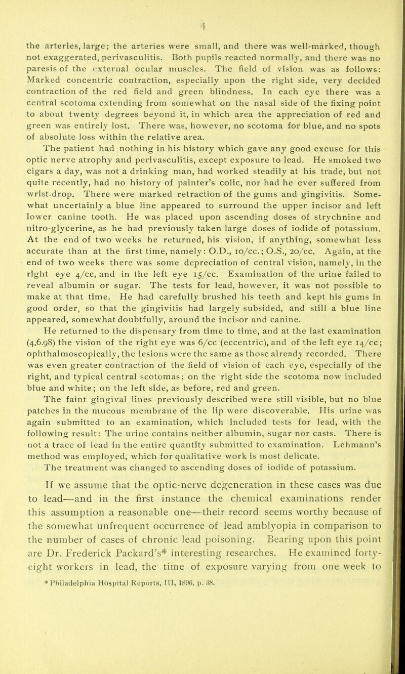the arteries, large; the arteries were small, and there was well-marked, though not exaggerated, perivasculitis. Both pupils reacted normally, and there was no paresis of the external ocular muscles. The field of vision was as follows: Marked concentric contraction, especially upon the riglit side, very decided contraction of the red field and green blindness. In each eye there was a central scotoma extending from somewhat on the nasal side of the fixing point to about twenty degrees beyond it, in which area the appreciation of red and green was entirely lost. There was, however, no scotoma for blue, and no spots of absolute loss within the relative area. The patient had nothing in his history which gave any good excuse for this optic nerve atrophy and perivasculitis, except exposure to lead. He smoked two cigars a day, was not a drinking man, had worked steadily at his trade, but not quite recently, had no history of painter's colic, nor had he ever suffered from wrist-drop. There were marked retraction of the gums and gingivitis. Some- what uncertainly a blue line appeared to surround the upper incisor and left lower canine tooth. He was placed upon ascending doses of strychnine and nitro-glycerine, as he had previously taken large doses of iodide of potassium. At the end of two weeks he returned, his vision, if anything, somewhat less accurate than at the first time, namely: O.D., lo/cc; O.S., 20/cc. Again, at the end of two weeks there was some depreciation of central vision, namely, in the right eye 4/cc, and in the left eye 15/cc. Examination of the urine failed to reveal albumin or sugar. The tests for lead, however, it was not possible to make at that time. He had carefully brushed his teeth and kept his gums in good order, so that the gingivitis had largely subsided, and still a blue line appeared, somewhat doubtfully, around the incisor and canine. He returned to the dispensary from time to time, and at the last examination (4.6.98) the vision of the right eye was 6/cc (eccentric), and of the left eye 14/cc; ophthalmoscopically, the lesions were the same as those already recorded. There was even greater contraction of the field of vision of each eye, especially of the right, and typical central scotomas; on the right side the scotoma now included blue and white; on the left side, as before, red and green. The faint gingival lines previously described were still visible, but no blue patches in the mucous membrane of the lip were discoverable. His urine was again submitted to an examination, which included tests for lead, with the following result: The urine contains neither albumin, sugar nor casts. There is not a trace of lead in the entire quantity submitted to examination. Lehmann's method was employed, which for qualitative work is most delicate. The treatment was changed to ascending doses of iodide of potassium. If we assume that the optic-nerve deo^eneration in these cases was due to lead—-and in the first instance the chemical examinations render this assumption a reasonable one—their record seems worthy because of the somewhat unfrequent occurrence of lead amblyopia in comparison to the number of cases of chronic lead poisoning. Bearing upon this point are Dr. Frederick Packard's* interesting researches. He examined forty- eight workers in lead, the time of exposure varying from one week to * Philadelphia Hospital Reports, III, 1896, p. 88.