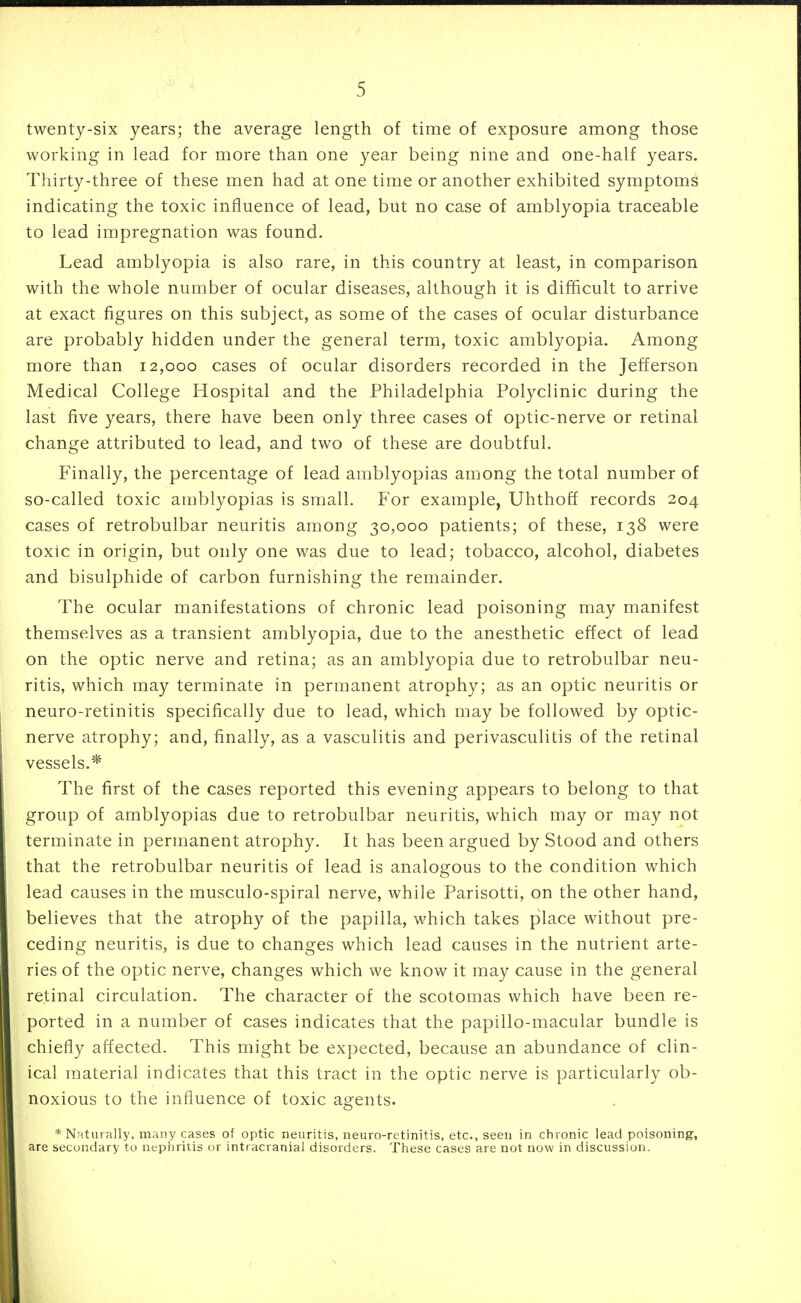 twenty-six years; the average length of time of exposure among those working in lead for more than one year being nine and one-half years. Thirty-three of these men had at one time or another exhibited symptoms indicating the toxic influence of lead, but no case of amblyopia traceable to lead impregnation was found. Lead amblyopia is also rare, in this country at least, in comparison with the whole number of ocular diseases, although it is difhcult to arrive at exact figures on this subject, as some of the cases of ocular disturbance are probably hidden under the general term, toxic amblyopia. Among more than 12,000 cases of ocular disorders recorded in the Jefferson Medical College Hospital and the Philadelphia Polyclinic during the last five years, there have been only three cases of optic-nerve or retinal change attributed to lead, and two of these are doubtful. Finally, the percentage of lead amblyopias among the total number of so-called toxic amblyopias is small. For example, Uhthoff records 204 cases of retrobulbar neuritis among 30,000 patients; of these, 138 were toxic in origin, but only one was due to lead; tobacco, alcohol, diabetes and bisulphide of carbon furnishing the remainder. The ocular manifestations of chronic lead poisoning may manifest themselves as a transient amblyopia, due to the anesthetic effect of lead on the optic nerve and retina; as an amblyopia due to retrobulbar neu- ritis, which may terminate in permanent atrophy; as an optic neuritis or neuro-retinitis specifically due to lead, which may be followed by optic- nerve atrophy; and, finally, as a vasculitis and perivasculitis of the retinal vessels.* The first of the cases reported this evening appears to belong to that group of amblyopias due to retrobulbar neuritis, which may or may not terminate in permanent atrophy. It has been argued by Stood and others that the retrobulbar neuritis of lead is analogous to the condition which lead causes in the musculo-spiral nerve, while Parisotti, on the other hand, believes that the atrophy of the papilla, which takes place without pre- ceding neuritis, is due to changes which lead causes in the nutrient arte- ries of the optic nerve, changes which we know it may cause in the general retinal circulation. The character of the scotomas which have been re- ported in a number of cases indicates that the papillo-macular bundle is chiefly affected. This might be expected, because an abundance of clin- ical material indicates that this tract in the optic nerve is particularly ob- noxious to the influence of toxic agents. * Naturally, many cases of optic neuritis, neuro-retinitis, etc., seen in chronic lead poisoning, are secondary to nephritis or intracranial disorders. These cases are not now in discussion.