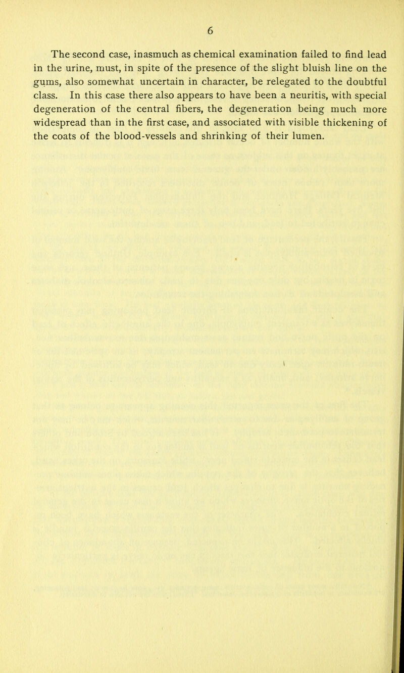 The second case, inasmuch as chemical examination failed to find lead in the urine, must, in spite of the presence of the slight bluish line on the gums, also somewhat uncertain in character, be relegated to the doubtful class. In this case there also appears to have been a neuritis, with special degeneration of the central fibers, the degeneration being much more widespread than in the first case, and associated with visible thickening of the coats of the blood-vessels and shrinking of their lumen.