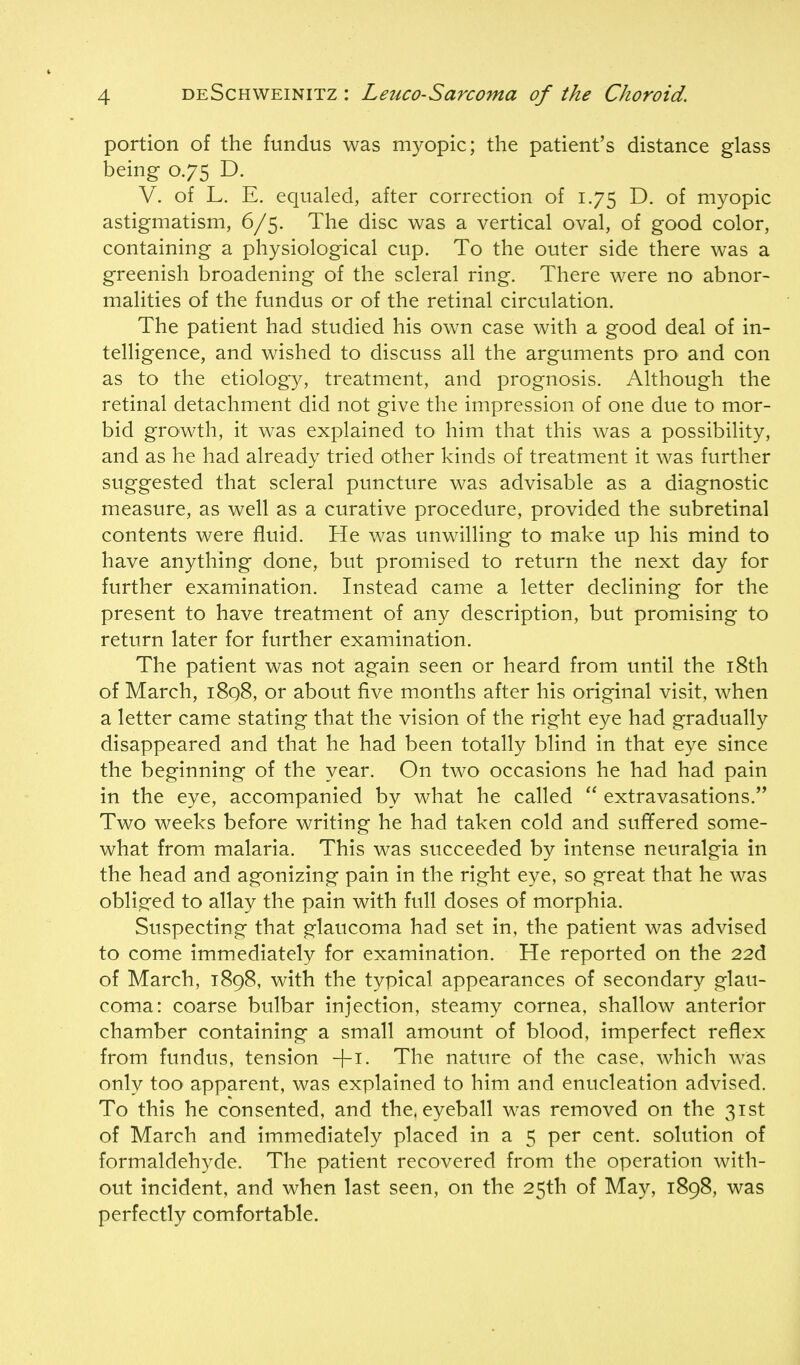 portion of the fundus was myopic; the patient's distance glass being 0.75 D. V. of L. E. equaled, after correction of 1.75 D. of myopic astigmatism, 6/5. The disc was a vertical oval, of good color, containing a physiological cup. To the outer side there was a greenish broadening of the scleral ring. There were no abnor- malities of the fundus or of the retinal circulation. The patient had studied his own case with a good deal of in- telligence, and wished to discuss all the arguments pro and con as to the etiology, treatment, and prognosis. Although the retinal detachment did not give the impression of one due to mor- bid growth, it was explained to him that this was a possibility, and as he had already tried other kinds of treatment it was further suggested that scleral puncture was advisable as a diagnostic measure, as well as a curative procedure, provided the subretinal contents were fluid. He was unwilling to make vip his mind to have anything done, but promised to return the next day for further examination. Instead came a letter declining for the present to have treatment of any description, but promising to return later for further examination. The patient was not again seen or heard from until the i8th of March, i8q8, or about five months after his original visit, when a letter came stating that the vision of the right eye had gradually disappeared and that he had been totally blind in that eye since the beginning of the year. On two occasions he had had pain in the eye, accompanied by what he called  extravasations. Two weeks before writing he had taken cold and suf¥ered some- what from malaria. This was succeeded by intense neuralgia in the head and agonizing pain in the right eye, so great that he was obli.sfed to allay the pain with full doses of morphia. Suspecting that glaucoma had set in, the patient was advised to come immediately for examination. He reported on the 22d of March, 1898, with the typical appearances of secondary glau- coma: coarse bulbar injection, steamy cornea, shallow anterior chamber containing a small amount of blood, imperfect reflex from fundus, tension The nature of the case, which was only toO' apparent, was explained to him and enucleation advised. To this he consented, and the. eyeball was removed on the 31st of March and immediately placed in a 5 per cent, solution of formaldehyde. The patient recovered from the operation with- out incident, and when last seen, on the 25th of May, 1898, was perfectly comfortable.