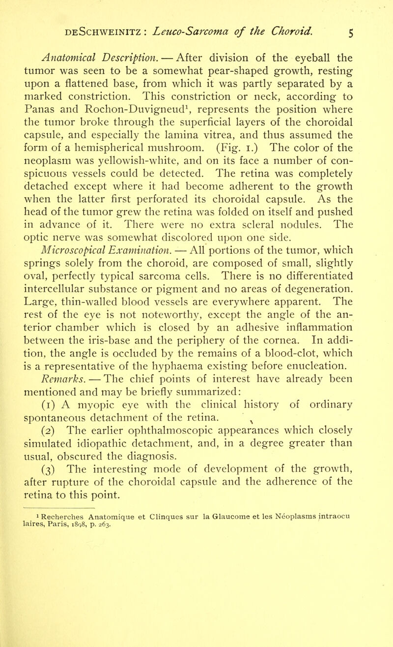 Anatomical Description. — After division of the eyeball the tumor was seen to be a somewhat pear-shaped growth, resting upon a flattened base, from which it was partly separated by a marked constriction. This constriction or neck, according to Panas and Rochon-DuvigneudS represents the position where the tumor broke through the superficial layers of the choroidal capsule, and especially the lamina vitrea, and thus assumed the form of a hemispherical mushroom. (Fig. i.) The color of the neoplasm was yellowish-white, and on its face a number of con- spicuous vessels could be detected. The retina was completely detached except where it had become adherent to the growth when the latter first perforated its choroidal capsule. As the head of the tumor grew the retina was folded on itself and pushed in advance of it. There were no extra scleral nodules. The optic nerve was somewhat discolored upon one side. Microscopical Examination. — All portions of the tumor, which springs solely from the choroid, are composed of small, slightly oval, perfectly typical sarcoma cells. There is no differentiated intercellular substance or pigment and no areas of degeneration. Large, thin-walled blood vessels are everywhere apparent. The rest of the eye is not noteworthy, except the angle of the an- terior chamber which is closed by an adhesive inflammation between the iris-base and the periphery of the cornea. In addi- tion, the angle is occluded by the remains of a blood-clot, which is a representative of the hyphaema existing before enucleation. Remarks. — The chief points of interest have already been mentioned and may be briefly summarized: (1) A myopic eye with the clinical history of ordinary spontaneous detachment of the retina. ^ (2) The earlier ophthalmoscopic appearances which closely simulated idiopathic detachment, and, in a degree greater than usual, obscured the diagnosis. (3) The interesting mode of development of the growth, after rupture of the choroidal capsule and the adherence of the retina to this point. 1 Recherches Anatomique et Clinques sur la Glaucome et les Neoplasms intraocu laires, Paris, i8q8, p. 263.