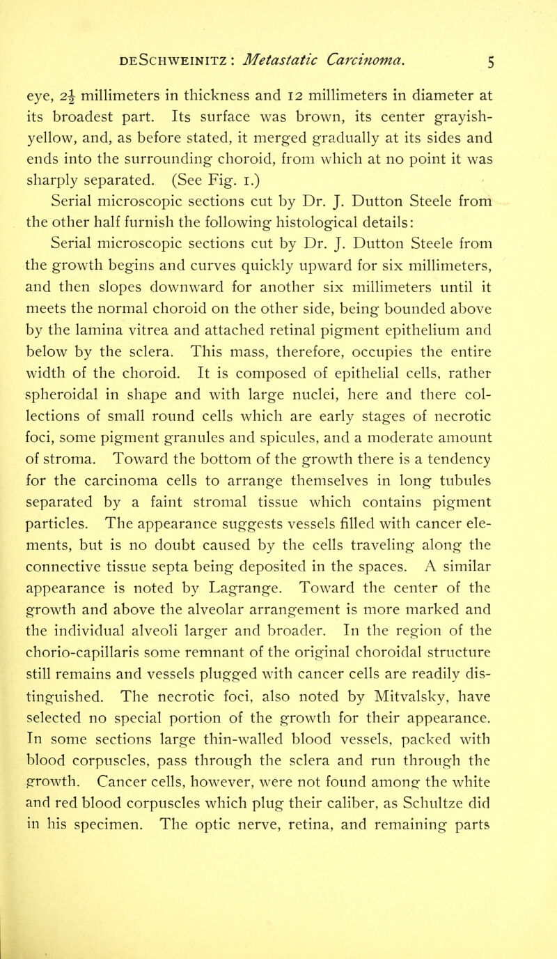 eye, 2J millimeters in thickness and 12 millimeters in diameter at its broadest part. Its surface was brown, its center grayish- yellow, and, as before stated, it merged gradually at its sides and ends into the surrounding choroid, from which at no point it was sharply separated. (See Fig. i.) Serial microscopic sections cut by Dr. J. Button Steele from the other half furnish the following histological details: Serial microscopic sections cut by Dr. J. Dutton Steele from the growth begins and curves quickly upward for six millimeters, and then slopes downward for another six millimeters imtil it meets the normal choroid on the other side, being bounded above by the lamina vitrea and attached retinal pigment epithelium and below by the sclera. This mass, therefore, occupies the entire width of the choroid. It is composed of epithelial cells, rather spheroidal in shape and with large nuclei, here and there col- lections of small round cells which are early stages of necrotic foci, some pigment granules and spicules, and a moderate amount of stroma. Toward the bottom of the growth there is a tendency for the carcinoma cells to arrange themselves in long tubules separated by a faint stromal tissue which contains pigment particles. The appearance suggests vessels filled with cancer ele- ments, but is no doubt caused by the cells traveling along the connective tissue septa being deposited in the spaces. A similar appearance is noted by Lagrange. Toward the center of the growth and above the alveolar arrangement is more marked and the individual alveoli larger and broader. In the region of the chorio-capillaris some remnant of the original choroidal structure still remains and vessels plugged with cancer cells are readily dis- tinguished. The necrotic foci, also noted by Mitvalsky, have selected no special portion of the growth for their appearance. In some sections large thin-walled blood vessels, packed with blood corpuscles, pass through the sclera and run through the growth. Cancer cells, however, were not found amonsf the white and red blood corpuscles which plug their caliber, as Schultze did in his specimen. The optic nerve, retina, and remaining parts