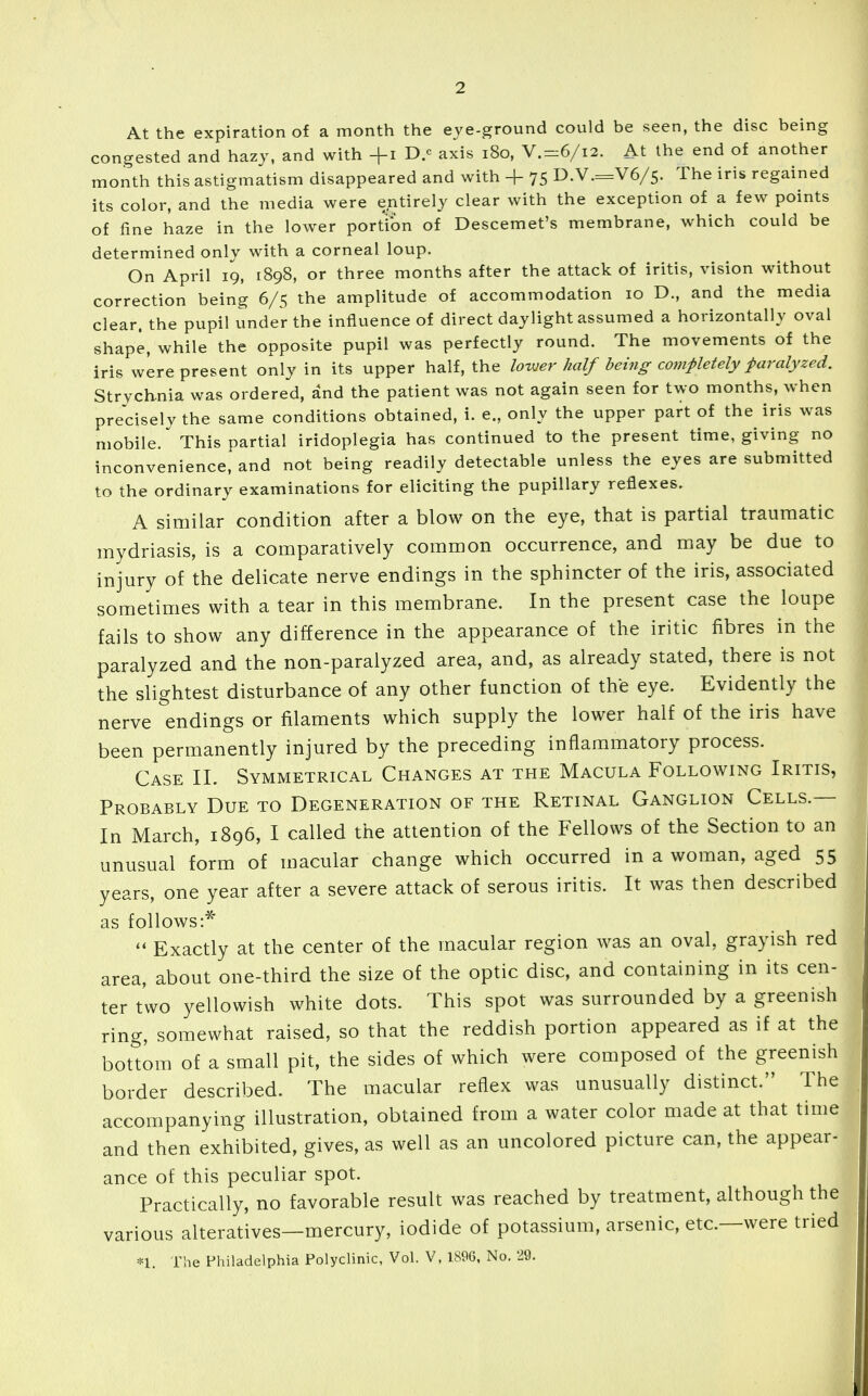 2 At the expiration of a month the eve-ground could be seen, the disc being congested and hazj, and with +i D.c axis i8o, V.=:6/i2. At the end of another month this astigmatism disappeared and with + 75 D.V.=V6/5. The iris regained its color, and the media were entirely clear with the exception of a few points of fine haze in the lower portion of Descemet's membrane, which could be determined onlv with a corneal loup. On April 19, 1898, or three months after the attack of iritis, vision without correction being 6/5 the amplitude of accommodation 10 D., and the media clear, the pupil under the influence of direct daylight assumed a horizontally oval shape, while the opposite pupil was perfectly round. The movements of the iris wLre present only in its upper half, the lovjer half being completely faralyzed. Strychnia was ordered, and the patient was not again seen for two months, when precisely the same conditions obtained, i. e., only the upper part of the iris was mobile. This partial iridoplegia has continued to the present time, giving no inconvenience, and not being readily detectable unless the eyes are submitted to the ordinary examinations for eliciting the pupillary reflexes. A similar condition after a blow on the eye, that is partial traumatic mydriasis, is a comparatively common occurrence, and may be due to injury of the delicate nerve endings in the sphincter of the iris, associated sometimes with a tear in this membrane. In the present case the loupe fails to show any difference in the appearance of the iritic fibres in the paralyzed and the non-paralyzed area, and, as already stated, there is not the slightest disturbance of any other function of the eye. Evidently the nerve endings or filaments which supply the lower half of the iris have been permanently injured by the preceding inflammatory process. Case II. Symmetrical Changes at the Macula Following Iritis, Probably Due to Degeneration of the Retinal Ganglion Cells.— In March, 1896, I called the attention of the Fellows of the Section to an unusual form of macular change which occurred in a woman, aged 55 years, one year after a severe attack of serous iritis. It was then described as follows:*  Exactly at the center of the macular region was an oval, grayish red area, about one-third the size of the optic disc, and containing in its cen- ter two yellowish white dots. This spot was surrounded by a greenish ring, somewhat raised, so that the reddish portion appeared as if at the bottom of a small pit, the sides of which were composed of the greenish border described. The macular reflex was unusually distinct. The accompanying illustration, obtained from a water color made at that time and then exhibited, gives, as well as an uncolored picture can, the appear- ance of this peculiar spot. Practically, no favorable result was reached by treatment, although the various alteratives—mercury, iodide of potassium, arsenic, etc.—were tried n. Tlie Philadelphia Polyclinic, Vol. V, 18%, No. 29.