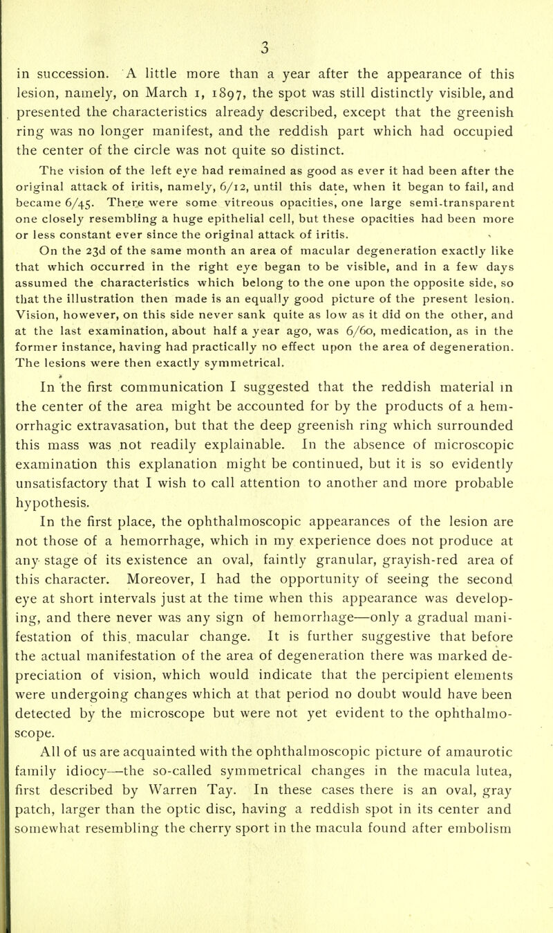 in succession. A little more than a year after the appearance of this lesion, namely, on March i, 1897, the spot was still distinctly visible, and presented the characteristics already described, except that the greenish ring was no longer manifest, and the reddish part which had occupied the center of the circle was not quite so distinct. The v^ision of the left eye had remained as good as ever it had been after the original attack of iritis, namely, 6/12, until this date, when it began to fail, and became 6/45. There were some vitreous opacities, one large semi-transparent one closely resembling a huge epithelial cell, but these opacities had been more or less constant ever since the original attack of iritis. On the 23d of the same month an area of macular degeneration exactly like that which occurred in the right eye began to be visible, and in a few days assumed the characteristics which belong to the one upon the opposite side, so that the illustration then made is an equally good picture of the present lesion. Vision, however, on this side never sank quite as low as it did on the other, and at the last examination, about half a year ago, was 6/60, medication, as in the former instance, having had practically no effect upon the area of degeneration. The lesions were then exactly symmetrical. In the first communication I suggested that the reddish material m the center of the area might be accounted for by the products of a hem- orrhagic extravasation, but that the deep greenish ring which surrounded this mass was not readily explainable. In the absence of microscopic examination this explanation might be continued, but it is so evidently unsatisfactory that I wish to call attention to another and more probable hypothesis. In the first place, the ophthalmoscopic appearances of the lesion are not those of a hemorrhage, which in my experience does not produce at any stage of its existence an oval, faintly granular, grayish-red area of this character. Moreover, I had the opportunity of seeing the second eye at short intervals just at the time when this appearance was develop- ing, and there never was any sign of hemorrhage—only a gradual mani- festation of this, macular change. It is further suggestive that before the actual manifestation of the area of degeneration there was marked de- preciation of vision, which would indicate that the percipient elements were undergoing changes which at that period no doubt would have been detected by the microscope but were not yet evident to the ophthalmo- scope. All of us are acquainted with the ophthalmoscopic picture of amaurotic family idiocy—the so-called symmetrical changes in the macula lutea, first described by Warren Tay. In these cases there is an oval, gray patch, larger than the optic disc, having a reddish spot in its center and somewhat resembling the cherry sport in the macula found after embolism