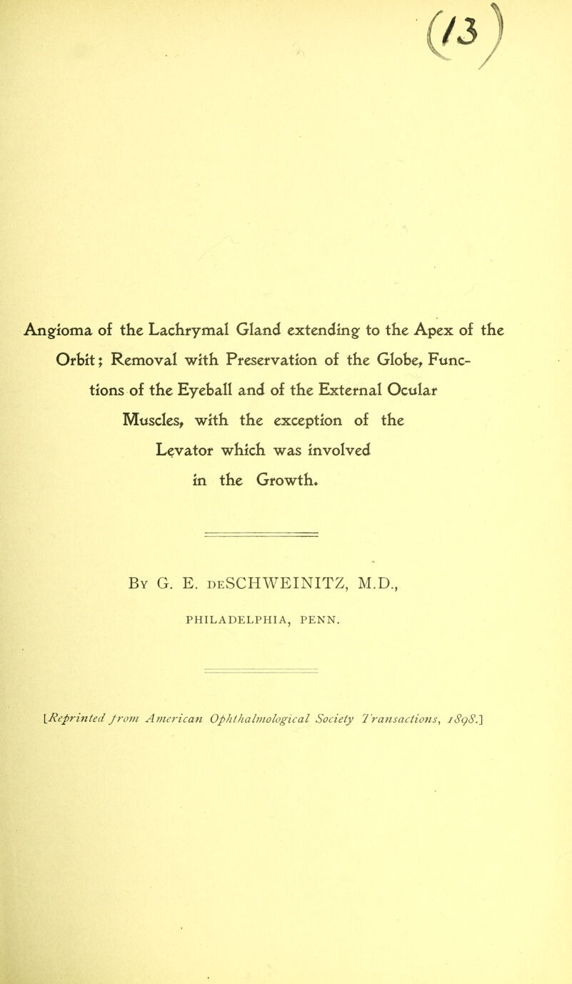 Angfioma of the Lachrymal Gland extending: to the Apex of the Orbit; Removal with Preservation of the Globe, Func- tions of the Eyeball and of the External Ocular Muscles, with the exception of the Levator which was involved in the Growth* By G. E. deSCHWEINITZ, M.D. philadelphia, penn. \_Repriitted from Antericari Ophthahnological Society I'ransactions^ i8g8.']