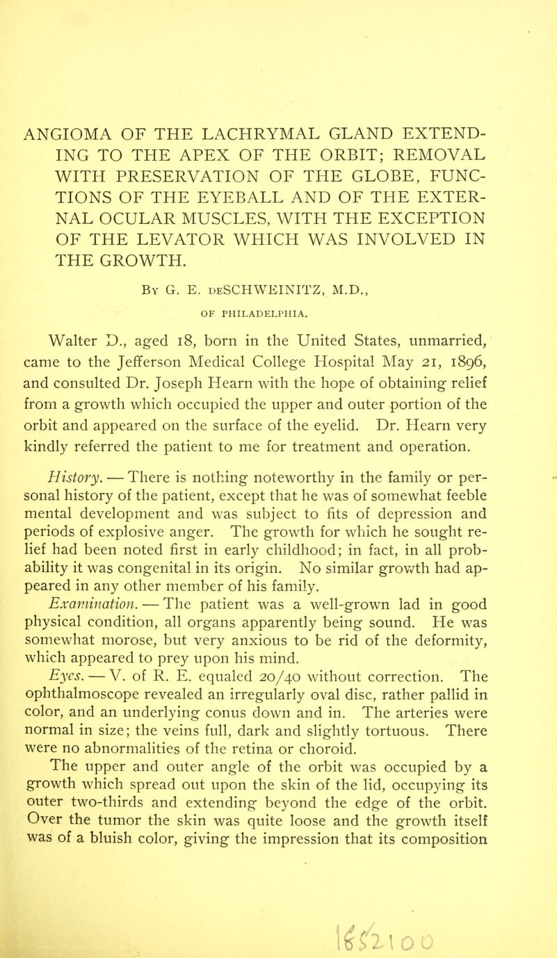 ING TO THE APEX OF THE ORBIT; REMOVAL WITH PRESERVATION OF THE GLOBE, FUNC- TIONS OF THE EYEBALL AND OF THE EXTER- NAL OCULAR MUSCLES, WITH THE EXCEPTION OF THE LEVATOR WHICH WAS INVOLVED IN THE GROWTH. By G. E. deSCHWEINITZ, M.D., OF PHILADELPHIA. Walter D., aged i8, born in the United States, unmarried, came to the Jefiferson Medical College Hospital May 21, 1896, and consulted Dr. Joseph Hearn with the hope of obtaining relief from a growth which occupied the upper and outer portion of the orbit and appeared on the surface of the eyelid. Dr. Hearn very kindly referred the patient to me for treatment and operation. History. — There is nothing noteworthy in the family or per- sonal history of the patient, except that he was of somewhat feeble mental development and was subject to fits of depression and periods of explosive anger. The growth for which he sought re- lief had been noted first in early childhood; in fact, in all prob- ability it was congenital in its origin. No similar grovv^th had ap- peared in any other member of his family. Examination. — The patient was a well-grown lad in good physical condition, all organs apparently being sound. He was somewhat morose, but very anxious to be rid of the deformity, which appeared to prey upon his mind. Eyes. — V. of R. E. equaled 20/40 without correction. The ophthalmoscope revealed an irregularly oval disc, rather pallid in color, and an underlying conus down and in. The arteries were normal in size; the veins full, dark and slightly tortuous. There were no abnormalities of the retina or choroid. The upper and outer angle of the orbit was occupied by a growth which spread out upon the skin of the lid, occupying its outer two-thirds and extending beyond the edge of the orbit. Over the tumor the skin was quite loose and the growth itself was of a bluish color, giving the impression that its composition