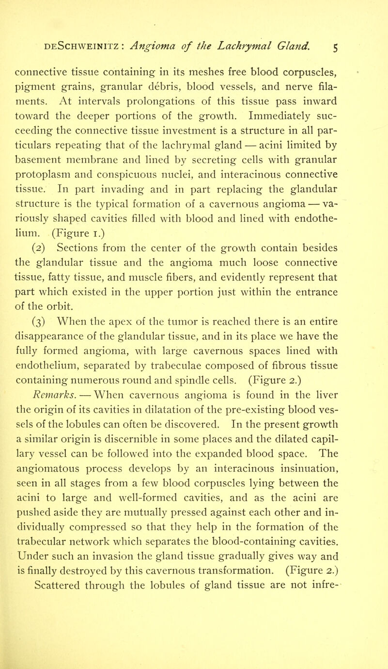 connective tissue containing in its meshes free blood corpuscles, pigment grains, granular debris, blood vessels, and nerve fila- ments. At intervals prolongations of this tissue pass inward toward the deeper portions of the growth. Immediately suc- ceeding the connective tissue investment is a structure in all par- ticulars repeating that of the lachrymal gland — acini limited by basement membrane and lined by secreting cells with granular protoplasm and conspicuous nuclei, and interacinous connective tissue. In part invading and in part replacing the glandular structure is the typical formation of a cavernous angioma — va- riously shaped cavities filled with blood and lined with endothe- lium. (Figure i.) (2) Sections from the center of the growth contain besides the glandular tissue and the angioma much loose connective tissue, fatty tissue, and muscle fibers, and evidently represent that part which existed in the upper portion just within the entrance of the orbit. (3) When the apex of the tumor is reached there is an entire disappearance of the glandular tissue, and in its place we have the fully formed angioma, with large cavernous spaces lined with endothelium, separated by trabeculae composed of fibrous tissue containing numerous round and spindle ceHs. (Figure 2.) Remarks. — When cavernous angioma is found in the liver the origin of its cavities in dilatation of the pre-existing blood ves- sels of the lobules can often be discovered. In the present growth a similar origin is discernible in some places and the dilated capil- lary vessel can be followed into the expanded blood space. The angiomatous process develops by an interacinous insinuation, seen in all stages from a few blood corpuscles lying between the acini to large and well-formed cavities, and as the acini are pushed aside they are mutually pressed against each other and in- dividually compressed so that they help in the formation of the trabecular network which separates the blood-containing cavities. Under such an invasion the gland tissue gradually gives way and is finally destroyed by this cavernous transformation. (Figure 2.) Scattered through the lobules of gland tissue are not infre-