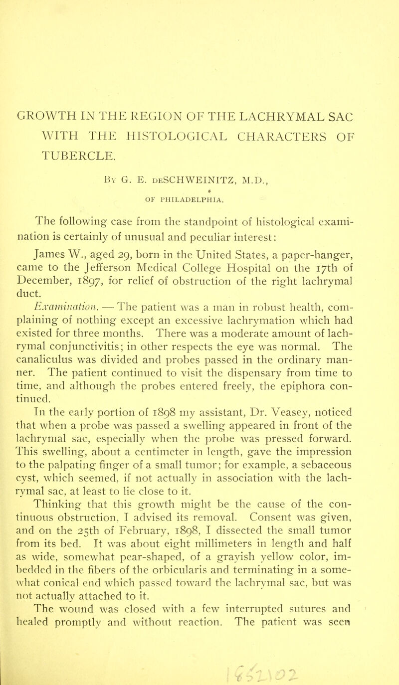 WITH THE HISTOLOGICAL CHARACTERS OF TUBERCLE. Bv G. E. deSCHWEINITZ, M.D., OF PHILADELPHIA. The following case from the standpoint of histological exami- nation is certainly of unusual and peculiar interest: James W., aged 29, born in the United States, a paper-hanger, came to the Jefferson Medical College Hospital on the 17th of December, 1897, for relief of obstruction of the right lachrymal duct. Examination. — The patient was a man in robust health, com- plaining of nothing except an excessive lachrymation which had existed for three months. There was a moderate amount of lach- rymal conjunctivitis; in other respects the eye was normal. The canaliculus was divided and probes passed in the ordinary man- ner. The patient continued to visit the dispensary from time to time, and although the probes entered freely, the epiphora con- tinued. In the early portion of 1898 my assistant, Dr. Veasey, noticed that when a probe was passed a swelling appeared in front of the lachrymal sac, especially when the probe was pressed forward. This swelling, about a centimeter in length, gave the impression to the palpating finger of a small tumor; for example, a sebaceous cyst, which seemed, if not actually in association with the lach- rymal sac, at least to lie close to it. Thinking that this growth might be the cause of the con- tinuous obstruction, I advised its removal. Consent was given, and on the 25th of February, 1898, I dissected the small tumor from its bed. It was about eight millimeters in length and half as wide, somewhat pear-shaped, of a grayish yellow color, im- bedded in the fibers of the orbicularis and terminating in a some- what conical end which passed toward the lachrymal sac, but was not actually attached to it. The wound was closed with a few interrupted sutures and healed promptly and without reaction. The patient was seen