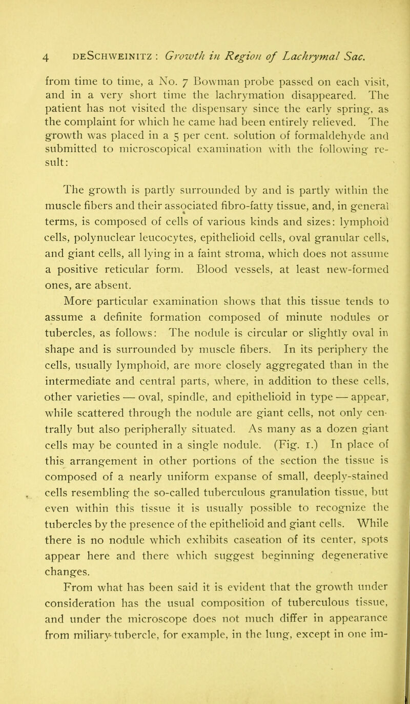 from time to time, a No. 7 Bowman probe passed on each visit, and in a very short time the lachrymation disappeared. The patient has not visited the dispensary since the early spring, as the complaint for which he came had been entirely relieved. The growth was placed in a 5 per cent, solution of formaldehyde and submitted to microscopical examination with, the following re- suh: The growth is partly surrounded by and is partly within the muscle fibers and their associated fibro-fatty tissue, and, in general terms, is composed of cells of various kinds and sizes: lymphoid cells, polynuclear leucocytes, epithelioid cells, oval granular cells, and giant cells, all lying in a faint stroma, which does not assume a positive reticular form. Blood vessels, at least new-formed ones, are absent. More particular examination shows that this tissue tends to assume a definite formation composed of minute nodules or tubercles, as follows: The nodule is circular or slightly oval in shape and is surrounded by muscle fibers. In its periphery the cells, usually lymphoid, are more closely aggregated than in the intermediate and central parts, where, in addition to these cells, other varieties — oval, spindle, and epithelioid in type — appear, while scattered through the nodule are giant cells, not only cen- trally but also peripherally situated. As many as a dozen giant cells may be counted in a single nodule. (Fig. i.) In place of this arrangement in other portions of the section the tissue is composed of a nearly uniform expanse of small, deeply-stained cells resembling the so-called tuberculous granulation tissue, but even within this tissue it is usually possible to recognize the tubercles by the presence of the epithelioid and giant cells. While there is no nodule which exhibits caseation of its center, spots appear here and there wdiich suggest beginning degenerative changes. From what has been said it is evident that the growth under consideration has the usual composition of tuberculous tissue, and under the microscope does not much dififer in appearance from miliary-tubercle, for example, in the lung, except in one im-