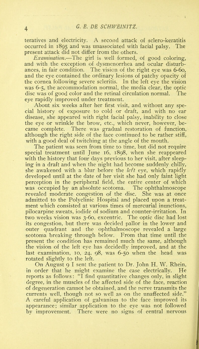 teratives and electricity. A second attack of sclero-keratitis occurred in 1895 and was unassociated with facial palsy. The present attack did not differ from the others. Examination.—The girl is well formed, of good coloring, and with the exception of dysmenorrhea and ocular disturb- ances, in fair condition. The vision of the right eye was 6-60, and the eye contained the ordinary lesions of patchy opacity of the cornea following severe scleritis. In the left eye the vision was 6-5, the accommodation normal, the media clear, the optic disc was oi good color and the retinal circulation normal. The eye rapidly improved under treatment. About six weeks after her first visit, and without any spe- cial history of exposure to cold or draft, and with no ear disease, she appeared with right facial palsy, inability to close the eye or wrinkle the brow, etc., which never, however, be- came complete. There was gradual restoration of function, although the right side of the face continued to be rather stiff, with a good deal of twitching at the angle of the mouth. The patient was seen from time to time, but did not require special treatment until June 16, 1898, when she reappeared with the history that four days previous to her visit, after sleep- ing in a draft and when the night had become suddenly chilly, she awakened with a blur before the left eye, which rapidly developed until at the date of her visit she had only faint light perception in the peripheral field, the entire center of which was occupied by an absolute scotoma. The ophthalmoscope revealed moderate congestion of the disc. She was at once admitted to the Polyclinic Hospital and placed upon a treat- ment which consisted at various times of mercurial inunctions, pilocarpine sweats, iodide of sodium and counter-irritation. In two weeks vision was 3-60, excentric. The optic disc had lost its congestion, but there was decided pallor in the lower and outer quadrant and the ophthalmoscope revealed a large scotoma breaking through below. From that time until the present the condition has remained much the same, although the vision of the left eye has decidedlv improved, and at the last examination, 10, 24, 98, was 6-50 when the head was rotated slightly to the left. On August 9 I sent the patient to Dr. John H. W. Rhein, in order that he might examine the case electrically. He reports as follows: 1 find quantitative changes only, in slight degree, in the muscles of the affected side of the face, reaction of degeneration cannot be obtained, and the nerve transmits the currents well, though not so well as on the unaffected side. A careful application of galvanism to the face improved its appearance; similar application to the eye was not followed by improvement. There were no signs of central nervous