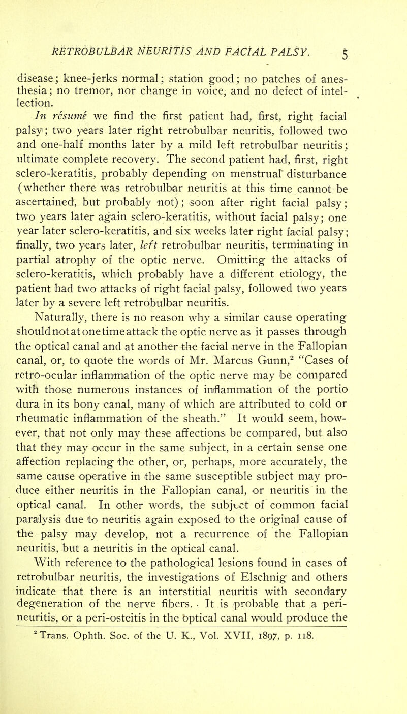 disease; knee-jerks normal; station good; no patches of anes- thesia; no tremor, nor change in voice, and no defect of intel- lection. In resume we find the first patient had, first, right facial palsy ; two years later right retrobulbar neuritis, followed two and one-half months later by a mild left retrobulbar neuritis; ultimate complete recovery. The second patient had, first, right sclero-keratitis, probably depending on menstruat disturbance (whether there was retrobulbar neuritis at this time cannot be ascertained, but probably not); soon after right facial palsy; two years later again sclero-keratitis, without facial palsy; one year later sclero-keratitis, and six weeks later right facial palsy; finally, two years later, left retrobulbar neuritis, terminating in partial atrophy of the optic nerve. Omitting the attacks of sclero-keratitis, which probably have a different etiology, the patient had two attacks of right facial palsy, followed two years later by a severe left retrobulbar neuritis. Naturally, there is no reason why a similar cause operating shouldnotatonetimeattack the optic nerve as it passes through the optical canal and at another the facial nerve in the Fallopian canal, or, tO' quote the words of Mr. Marcus Gunn,^ ''Cases of retro-ocular inflammation of the optic nerve may be compared with those numerous instances of inflammation of the portio dura in its bony canal, many of which are attributed to cold or rheumatic inflammation of the sheath. It would seem, how- ever, that not only may these afifections be compared, but also that they may occur in the same subject, in a certain sense one affection replacing the other, or, perhaps, more accurately, the same cause operative in the same susceptible subject may pro- duce either neuritis in the Fallopian canal, or neuritis in the optical canal. In other words, the subject of common facial paralysis due to neuritis again exposed to the original cause ol the palsy may develop, not a recurrence of the Fallopian neuritis, but a neuritis in the optical canal. With reference to the pathological lesions found in cases of retrobulbar neuritis, the investigations of Elschnig and others indicate that there is an interstitial neuritis with secondary degeneration of the nerve fibers. • It is probable that a peri- neuritis, or a peri-oisteitis in the optical canal would produce the 'Trans. Ophth. Soc. of the U. K., Vol. XVII, 1897, P- 118.