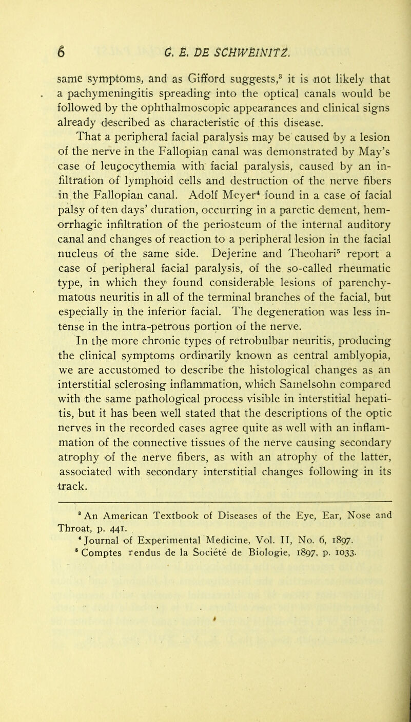 same symptoms*, and as Gififord suggests,^ k is not likely that a pachymeningitis spreading into the optical canals would be followed by the ophthalmoscopic appearances and clinical signs already described as characteristic of this disease. That a peripheral facial paralysis may be caused by a lesion of the nerve in the Fallopian canal was demonstrated by May's case of leupocythemia with facial paralysis, caused by an in- filtration oi lymphoid cells and destruction of the nerve fibers in the Fallopian canal. Adolf Meyer^ found in a case of facial palsy of ten days' duration, occurring in a paretic dement, hem- orrhagic infiltration of the periosteum of the internal auditory canal and changes of reaction to a peripheral lesion in the facial nucleus of the same side. Dejerine and Theohari^ report a case of perip'heral facial paralysis, of the so-called rheumatic type, in which they found considerable lesions of parenchy- matous neuritis in all of the terminal branches of the facial, but especially in the inferior facial. The degeneration was less in- tense in the intra-petrous portion of the nerve. In the more chronic types of retrobulbar neuritis, producing the clinical symptoms ordinarily known as central amblyopia, we are accustomed to describe the histological changes as an interstitial sclerosing inflammation, which Samelsohn compared with the same pathological process visible in interstitial hepati- tis, but it has been well stated that the descriptions of the optic nerves in the recorded cases agree quite as well with an inflam- mation oi the connective tissues of the nerve causing secondary atrophy of the nerve fibers, as with an atrophy of the latter, associated with secondary interstitial changes following in its track. ' An American Textbook of Diseases of the Eye, Ear, Nose and Throat, p. 441. * Journal of Experimental Medicine, Vol. II, No. 6, 1897. ° Comptes rendus de la Societe de Biologie, 1897, p. 1033.