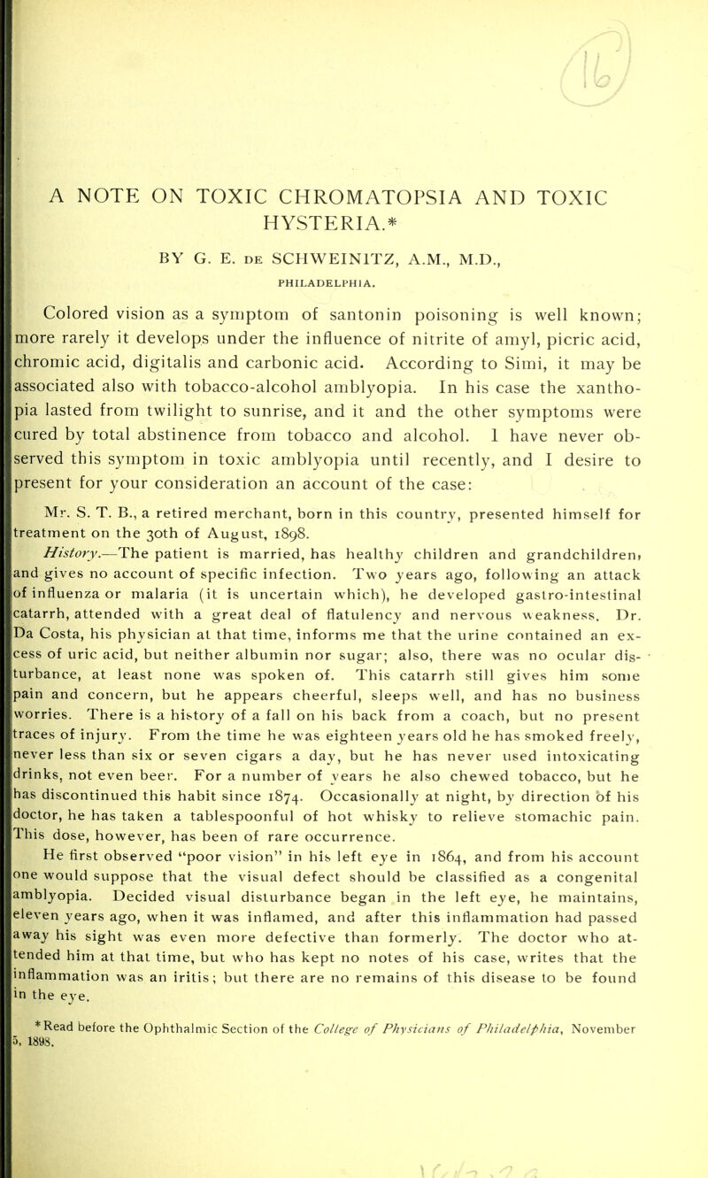 I; A NOTE ON TOXIC CHROMATOPSIA AND TOXIC HYSTERIA.* BY G. E. de SCHWEIN1TZ, A.M., M.D., PHILADELPHIA. Colored vision as a symptom of santonin poisoning is well known; more rarely it develops under the influence of nitrite of amyl, picric acid, chromic acid, digitalis and carbonic acid. According to Simi, it may be associated also with tobacco-alcohol amblyopia. In his case the xantho- pia lasted from twilight to sunrise, and it and the other symptoms were cured by total abstinence from tobacco and alcohol. 1 have never ob- served this symptom in toxic amblyopia until recently, and I desire to present for your consideration an account of the case: Mr. S. T. B., a retired merchant, born in this country, presented himself for treatment on the 30th of August, 1898. History.—The patient is married, has healthy children and grandchildren, and gives no account of specific infection. Two years ago, following an attack of influenza or malaria (it is uncertain which), he developed gastro-intestinal catarrh, attended with a great deal of flatulency and nervous weakness. Dr. Da Costa, his physician at that time, informs me that the urine contained an ex- cess of uric acid, but neither albumin nor sugar; also, there was no ocular dis- turbance, at least none was spoken of. This catarrh still gives him some pain and concern, but he appears cheerful, sleeps well, and has no business worries. There is a history of a fall on his back from a coach, but no present traces of injury. From the time he was eighteen years old he has smoked freely, never less than six or seven cigars a day, but he has never used intoxicating drinks, not even beer. For a number of years he also chewed tobacco, but he has discontinued this habit since 1874. Occasionally at night, by direction of his doctor, he has taken a tablespoonf ul of hot whisky to relieve stomachic pain. This dose, however, has been of rare occurrence. He first observed poor vision in his left eye in 1864, and from his account one would suppose that the visual defect should be classified as a congenital amblyopia. Decided visual disturbance began in the left eye, he maintains, eleven years ago, when it was inflamed, and after this inflammation had passed away his sight was even more defective than formerly. The doctor who at- tended him at that time, but who has kept no notes of his case, writes that the inflammation was an iritis; but there are no remains of this disease to be found in the eye. *Read before the Ophthalmic Section of the College of Physicians of Philadelphia, November 5. 1898.