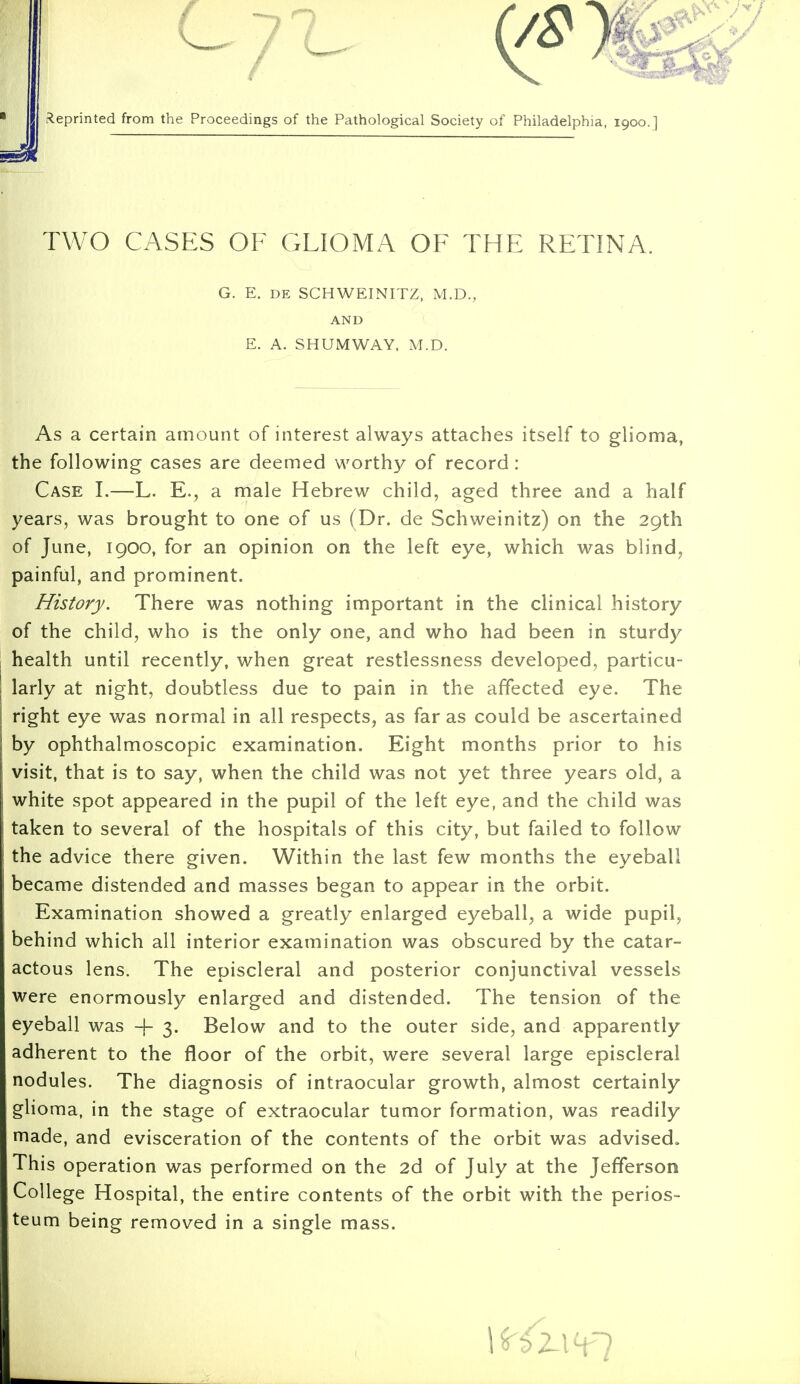 (/£} Reprinted from the Proceedings of the Pathological Society of Philadelphia, 1900.] TWO CASES OF GLIOMA OF THE RETINA. G. E. de SCHWEINITZ, M.D., AND E. A. SHUMWAY, M.D. As a certain amount of interest always attaches itself to glioma, the following cases are deemed worthy of record: Case I.—L. E., a male Hebrew child, aged three and a half years, was brought to one of us (Dr. de Schweinitz) on the 29th of June, 1900, for an opinion on the left eye, which was blind, painful, and prominent. History. There was nothing important in the clinical history of the child, who is the only one, and who had been in sturdy health until recently, when great restlessness developed, particu- larly at night, doubtless due to pain in the affected eye. The right eye was normal in all respects, as far as could be ascertained by ophthalmoscopic examination. Eight months prior to his visit, that is to say, when the child was not yet three years old, a white spot appeared in the pupil of the left eye, and the child was taken to several of the hospitals of this city, but failed to follow the advice there given. Within the last few months the eyeball became distended and masses began to appear in the orbit. Examination showed a greatly enlarged eyeball, a wide pupil, behind which all interior examination was obscured by the catar- actous lens. The episcleral and posterior conjunctival vessels were enormously enlarged and distended. The tension of the eyeball was 4- 3. Below and to the outer side, and apparently adherent to the floor of the orbit, were several large episcleral nodules. The diagnosis of intraocular growth, almost certainly glioma, in the stage of extraocular tumor formation, was readily made, and evisceration of the contents of the orbit was advised. This operation was performed on the 2d of July at the Jefferson College Hospital, the entire contents of the orbit with the perios- teum being removed in a single mass.