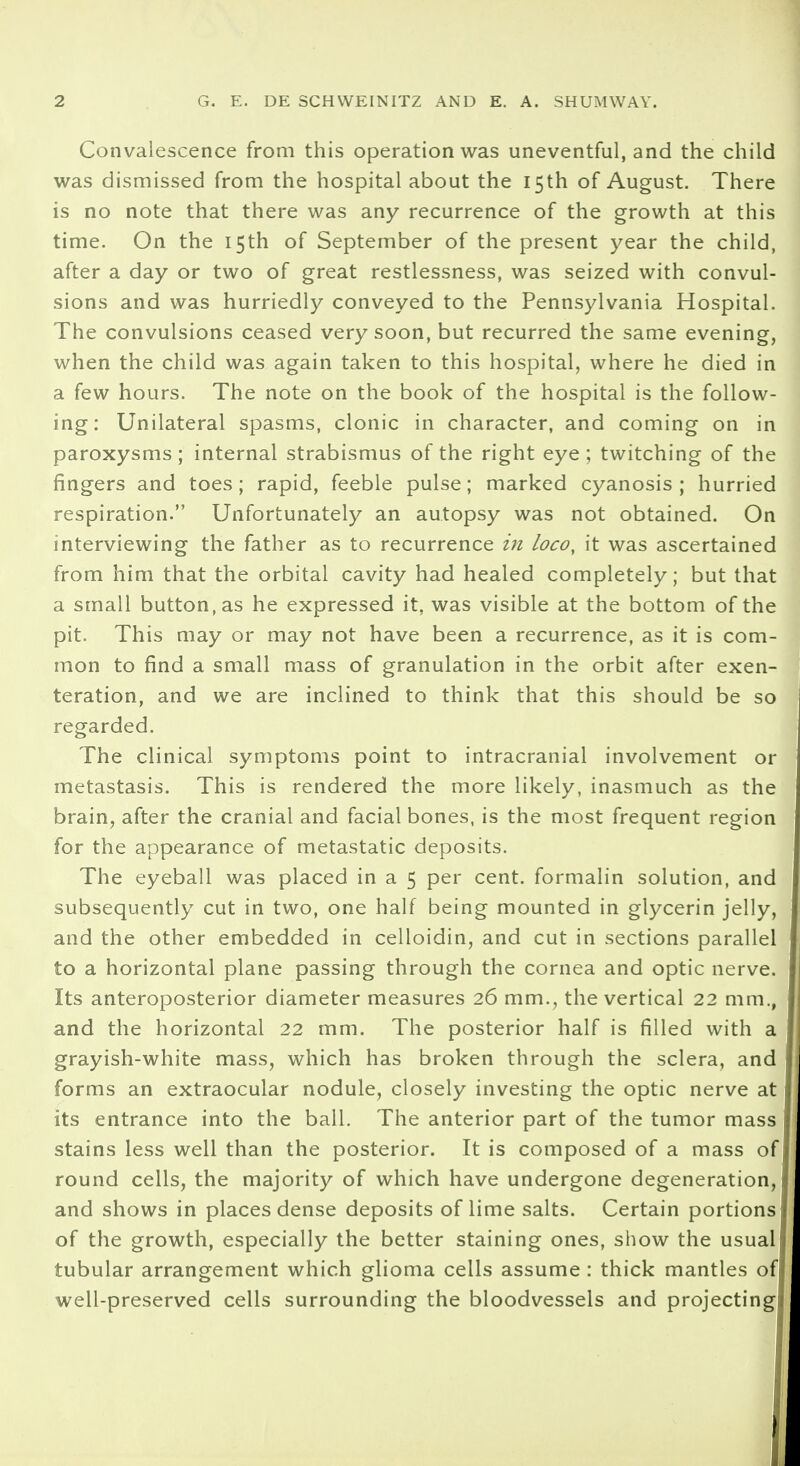 Convalescence from this operation was uneventful, and the child was dismissed from the hospital about the 15th of August. There is no note that there was any recurrence of the growth at this time. On the 15th of September of the present year the child, after a day or two of great restlessness, was seized with convul- sions and was hurriedly conveyed to the Pennsylvania Hospital. The convulsions ceased very soon, but recurred the same evening, when the child was again taken to this hospital, where he died in a few hours. The note on the book of the hospital is the follow- ing: Unilateral spasms, clonic in character, and coming on in paroxysms ; internal strabismus of the right eye ; twitching of the fingers and toes; rapid, feeble pulse; marked cyanosis ; hurried respiration. Unfortunately an autopsy was not obtained. On interviewing the father as to recurrence in loco, it was ascertained from him that the orbital cavity had healed completely; but that a small button, as he expressed it, was visible at the bottom of the pit. This may or may not have been a recurrence, as it is com- mon to find a small mass of granulation in the orbit after exen- teration, and we are inclined to think that this should be so regarded. The clinical symptoms point to intracranial involvement or metastasis. This is rendered the more likely, inasmuch as the brain, after the cranial and facial bones, is the most frequent region for the appearance of metastatic deposits. The eyeball was placed in a 5 per cent, formalin solution, and subsequently cut in two, one half being mounted in glycerin jelly, and the other embedded in celloidin, and cut in sections parallel to a horizontal plane passing through the cornea and optic nerve. Its anteroposterior diameter measures 26 mm., the vertical 22 mm., and the horizontal 22 mm. The posterior half is filled with a grayish-white mass, which has broken through the sclera, and forms an extraocular nodule, closely investing the optic nerve at its entrance into the ball. The anterior part of the tumor mass stains less well than the posterior. It is composed of a mass of round cells, the majority of which have undergone degeneration, and shows in places dense deposits of lime salts. Certain portions of the growth, especially the better staining ones, show the usual I tubular arrangement which glioma ceils assume : thick mantles ofl well-preserved cells surrounding the bloodvessels and projecting!