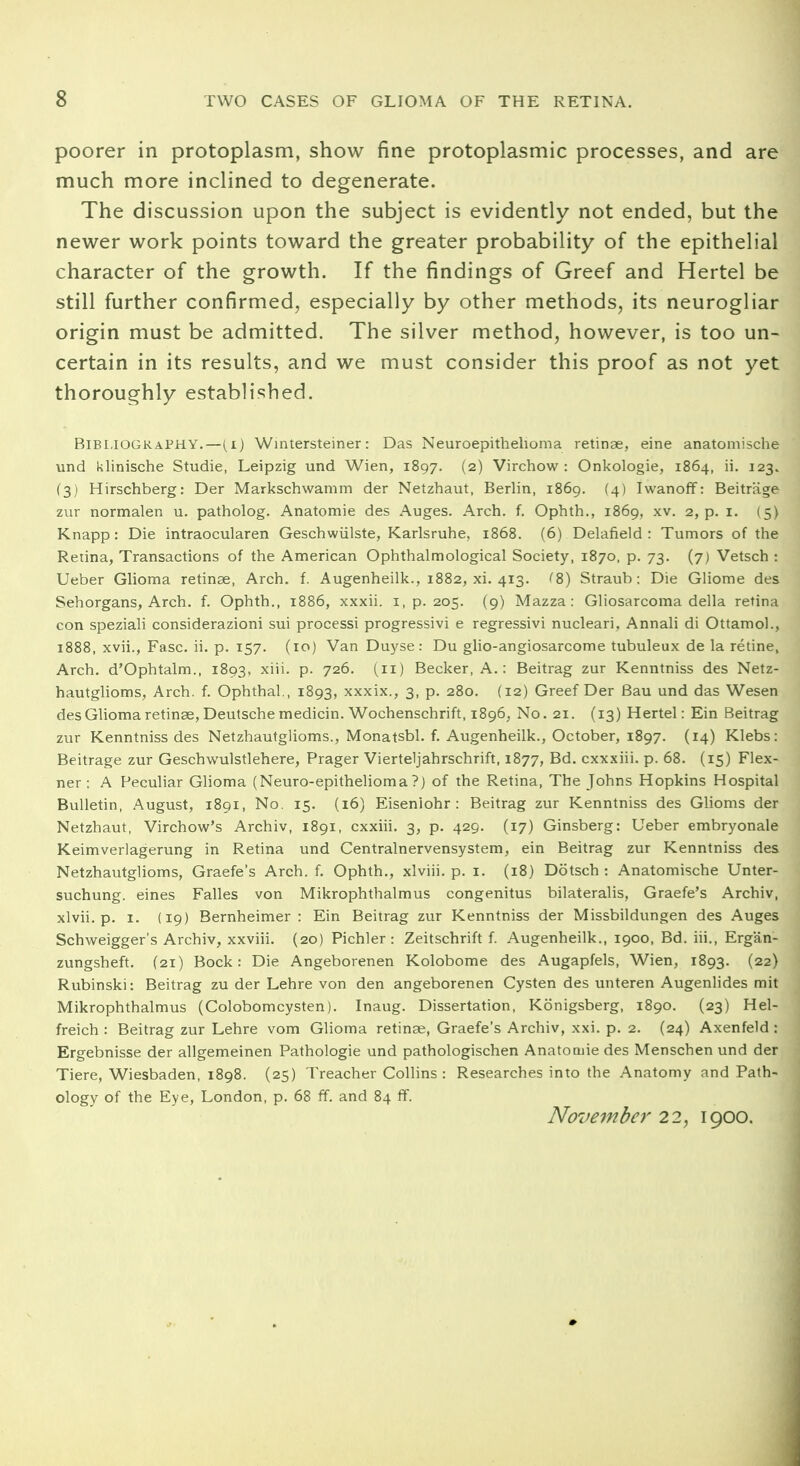 poorer in protoplasm, show fine protoplasmic processes, and are much more inclined to degenerate. The discussion upon the subject is evidently not ended, but the newer work points toward the greater probability of the epithelial character of the growth. If the findings of Greef and Hertel be still further confirmed, especially by other methods, its neurogliar origin must be admitted. The silver method, however, is too un- certain in its results, and we must consider this proof as not yet thoroughly established. Bibliography.—(i) Wintersteiner: Das Neuroepithelioma retinae, eine anatomische und klinische Studie, Leipzig und Wien, 1897. (2) Virchow : Onkologie, 1864, ii. 123. (3) Hirschberg: Der Markschwamm der Netzhaut, Berlin, 1869. (4) Iwanoff: Beitrage zur normalen u. patholog. Anatomie des Auges. Arch. f. Ophth., 1869, xv. 2, p. 1. (5) Knapp: Die intraocularen Geschwiilste, Karlsruhe, 1868. (6) Delafield : Tumors of the Retina, Transactions of the American Ophthalmological Society, 1870, p. 73. (7) Vetsch : Ueber Glioma retinae, Arch. f. Augenheilk., 1882, xi. 413. ^8) Straub: Die Gliome des Sehorgans, Arch, f. Ophth., 1886, xxxii. 1, p. 205. (9) Mazza : Gliosarcoma della retina con speziali considerazioni sui processi progressivi e regressivi nucleari, Annali di Ottamol., 1888, xvii., Fasc. ii. p. 157. (10) Van Duyse: Du glio-angiosarcome tubuleux de la retine. Arch. d'Ophtalm., 1893, xni- P- 72&- U1) Becker, A.: Beitrag zur Kenntniss des Netz- hautglioms, Arch. f. Ophthal., 1893, xxxix., 3, p. 280. (12) Greef Der Bau und das Wesen des Glioma retinae, Deutsche medicin. Wochenschrift, 1896, No. 21. (13) Hertel: Ein Beitrag zur Kenntniss des Netzhautglioms., Monatsbl. f. Augenheilk., October, 1897. (14) Klebs: Beitrage zur Geschwulstlehere, Prager Vierteljahrschrift, 1877, Bd. cxxxiii. p. 68. (15) Flex- ner : A Peculiar Glioma (Neuro-epithelioma ?) of the Retina, The Johns Hopkins Hospital Bulletin, August, 1891, No. 15. (16) Eiseniohr : Beitrag zur Kenntniss des Glioms der Netzhaut, Virchow's Archiv, 1891, cxxiii. 3, p. 429. (17) Ginsberg: Ueber embryonale Keimverlagerung in Retina und Centralnervensystem, ein Beitrag zur Kenntniss des Netzhautglioms, Graefe's Arch. f. Ophth., xlviii. p. 1. (18) Dotsch : Anatomische Unter- suchung. eines Falles von Mikrophthalmus congenitus bilateralis, Graefe's Archiv, xlvii. p. 1. (19) Bernheimer : Ein Beitrag zur Kenntniss der Missbildungen des Auges Schweigger's Archiv, xxviii. (20) Pichler : Zeitschrift f. Augenheilk., 1900, Bd. iii., Ergan- zungsheft. (21) Bock: Die Angeborenen Kolobome des Augapfels, Wien, 1893. (22) Rubinski: Beitrag zu der Lehre von den angeborenen Cysten des unteren Augenlides mit Mikrophthalmus (Colobomcysten). Inaug. Dissertation, Kdnigsberg, 1890. (23) Hel- freich : Beitrag zur Lehre vom Glioma retinae, Graefe's Archiv, xxi. p. 2. (24) Axenfeld : Ergebnisse der allgemeinen Pathologie und pathologischen Anatocnie des Menschen und der Tiere, Wiesbaden, 1898. (25) Treacher Collins: Researches into the Anatomy and Path- ology of the Eye, London, p. 68 ff. and 84 ff. November 22, 1900.