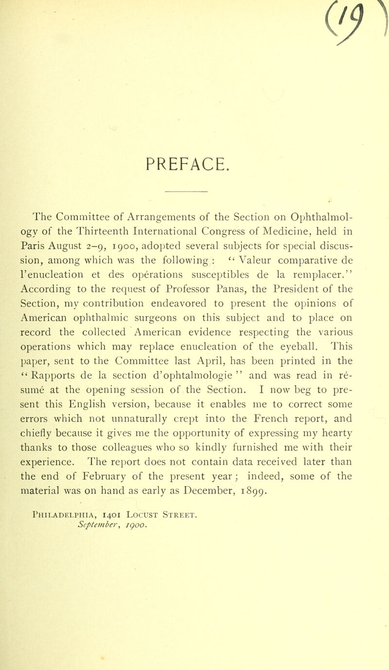 PREFACE. The Committee of Arrangements of the Section on Ophthalmol- ogy of the Thirteenth International Congress of Medicine, held in Paris August 2-9, 1900, adopted several subjects for special discus- sion, among which was the following : ^' Valeur comparative de I'enucleation et des operations susceptibles de la remplacer. According to the request of Professor Panas, the President of the Section, my contribution endeavored to present the opinions of American ophthalmic surgeons on this subject and to place on record the collected American evidence respecting the various operations which may replace enucleation of the eyeball. This paper, sent to the Committee last April, has been printed in the Rapports de la section d'ophtalmologie  and was read in re- sume at the opening session of the Section. I now beg to pre- sent this English version, because it enables me to correct some errors which not unnaturally crept into the French report, and chiefly because it gives me the opportunity of expressing my hearty thanks to those colleagues who so kindly furnished me with their experience. The report does not contain data received later than the end of February of the present year; indeed, some of the material was on hand as early as December, 1899. Philadelphia, 1401 Locust Street. September, igoo.