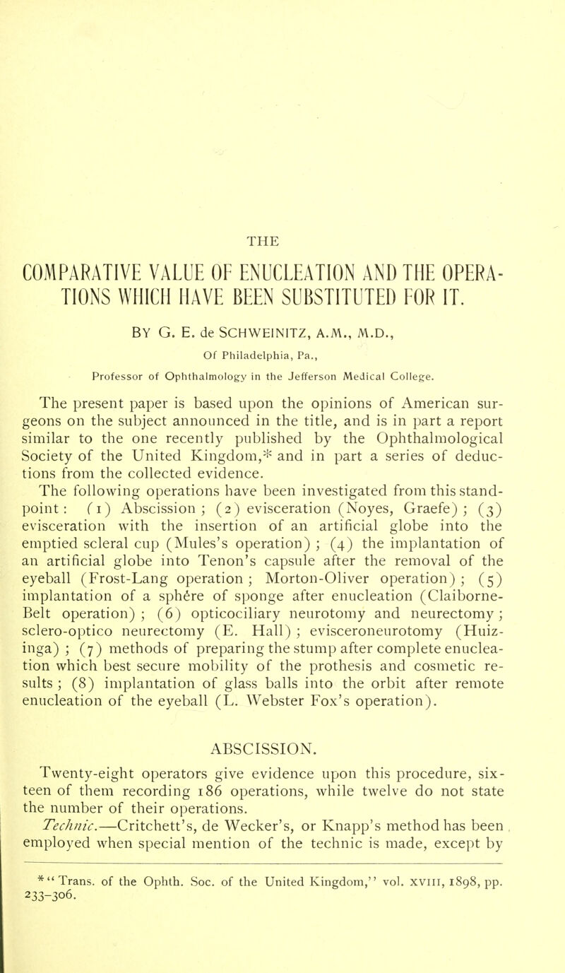 THE COMPARATIVE VALUE OE ENUCLEATION AND THE OPERA- TIONS WHICH HAVE BEEN SUBSTITUTED EOR IT. BY G. E. de SCHWEINITZ, A.M., M.D., Of Philadelphia, Pa., Professor of Ophthalmology in the Jefferson Medical College. The present paper is based upon the opinions of American sur- geons on the subject announced in the title, and is in part a report similar to the one recently published by the Ophthalmological Society of the United Kingdom,^ and in part a series of deduc- tions from the collected evidence. The following operations have been investigated from this stand- point : (i) Abscission; (2) evisceration (Noyes, Graefe) ; (3) evisceration with the insertion of an artificial globe into the emptied scleral cup (Mules's operation) ; (4) the implantation of an artificial globe into Tenon's capsule after the removal of the eyeball (Frost-Lang operation; Morton-Oliver operation); (5) implantation of a sphere of sponge after enucleation (Claiborne- Belt operation); (6) opticociliary neurotomy and neurectomy; sclero-optico neurectomy (E. Hall) ; evisceroneurotomy (Huiz- inga) ; (7) methods of preparing the stump after complete enuclea- tion which best secure mobility of the prothesis and cosmetic re- sults ; (8) implantation of glass balls into the orbit after remote enucleation of the eyeball (L. Webster Fox's operation). ABSCISSION. Twenty-eight operators give evidence upon this procedure, six- teen of them recording 186 operations, while twelve do not state the number of their operations. Technic.—Critchett's, de Wecker's, or Knapp's method has been , employed when special mention of the technic is made, except by Trans, of the Ophth. Soc. of the United Kingdom, vol. xviii, 1898, pp. 233-306.