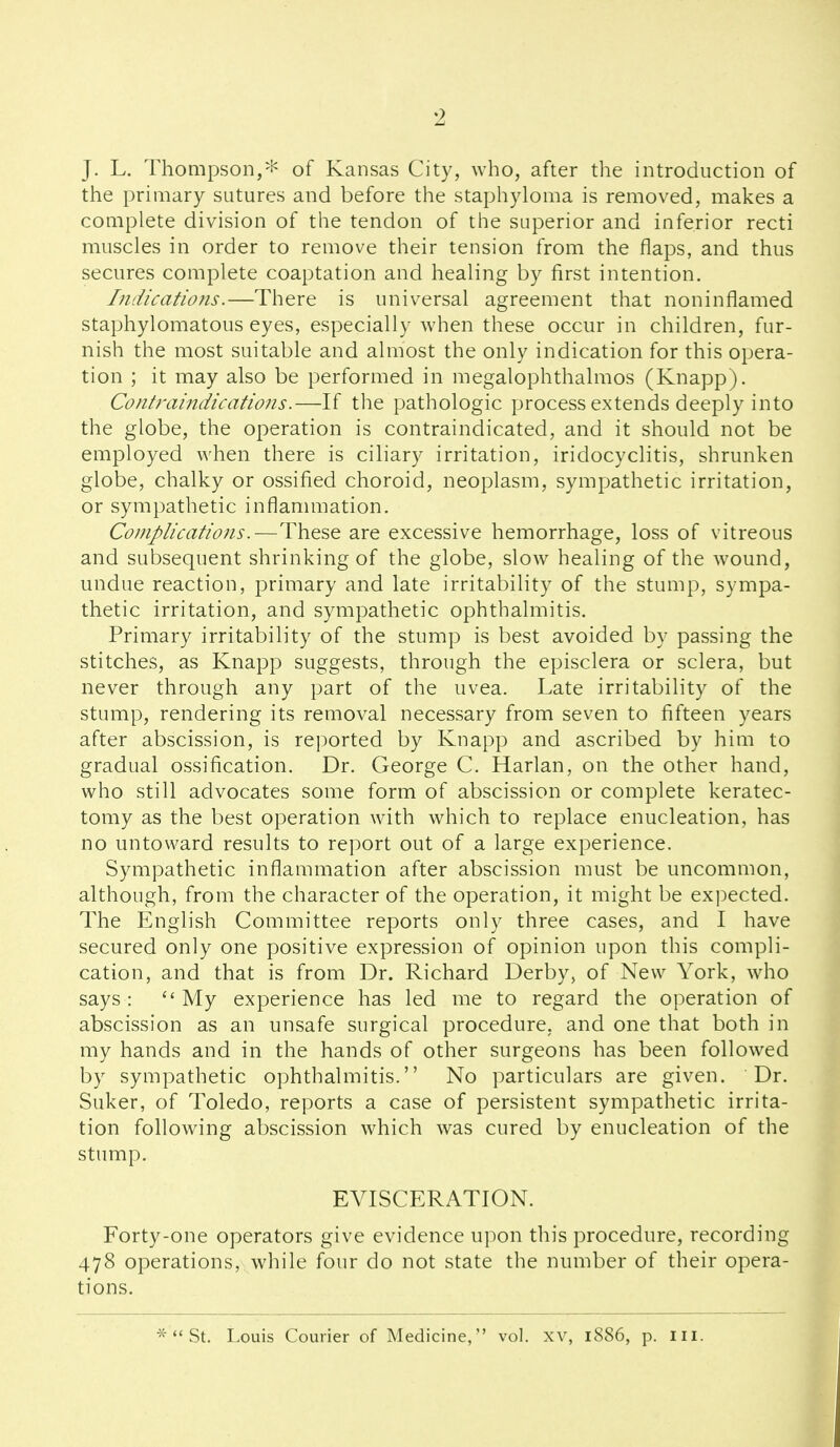 J. L. Thompson,''^ of Kansas City, who, after the introduction of the primary sutures and before the staphyloma is removed, makes a complete division of the tendon of the superior and inferior recti muscles in order to remove their tension from the flaps, and thus secures complete coaptation and healing by first intention. Indications.—There is universal agreement that noninflamed staphylomatous eyes, especially when these occur in children, fur- nish the most suitable and almost the only indication for this opera- tion ; it may also be performed in megalophthalmos (Knapp). Contraindications.—If the pathologic process extends deeply into the globe, the operation is contraindicated, and it should not be employed when there is ciliary irritation, iridocyclitis, shrunken globe, chalky or ossified choroid, neoplasm, sympathetic irritation, or sympathetic inflanunation. Complications.—These are excessive hemorrhage, loss of vitreous and subsequent shrinking of the globe, slow healing of the wound, undue reaction, primary and late irritability of the stump, sympa- thetic irritation, and sympathetic ophthalmitis. Primary irritability of the stump is best avoided by passing the stitches, as Knapp suggests, through the episclera or sclera, but never through any part of the uvea. Late irritability of the stump, rendering its removal necessary from seven to fifteen years after abscission, is rej^orted by Knapp and ascribed by him to gradual ossification. Dr. George C. Harlan, on the other hand, who still advocates some form of abscission or complete keratec- tomy as the best operation with which to replace enucleation, has no untoward results to report out of a large experience. Sympathetic inflammation after abscission must be uncommon, although, from the character of the operation, it might be expected. The English Committee reports only three cases, and I have secured only one positive expression of opinion upon this compli- cation, and that is from Dr. Richard Derby, of New York, who says: My experience has led me to regard the operation of abscission as an unsafe surgical procedure, and one that both in my hands and in the hands of other surgeons has been followed by sympathetic ophthalmitis. No particulars are given. Dr. Suker, of Toledo, reports a case of persistent sympathetic irrita- tion following abscission which was cured by enucleation of the stump. EVISCERATION. Forty-one operators give evidence upon this procedure, recording 478 operations, while four do not state the number of their opera- tions. * *'St. Louis Courier of Medicine, vol. xv, 1886, p. ill.