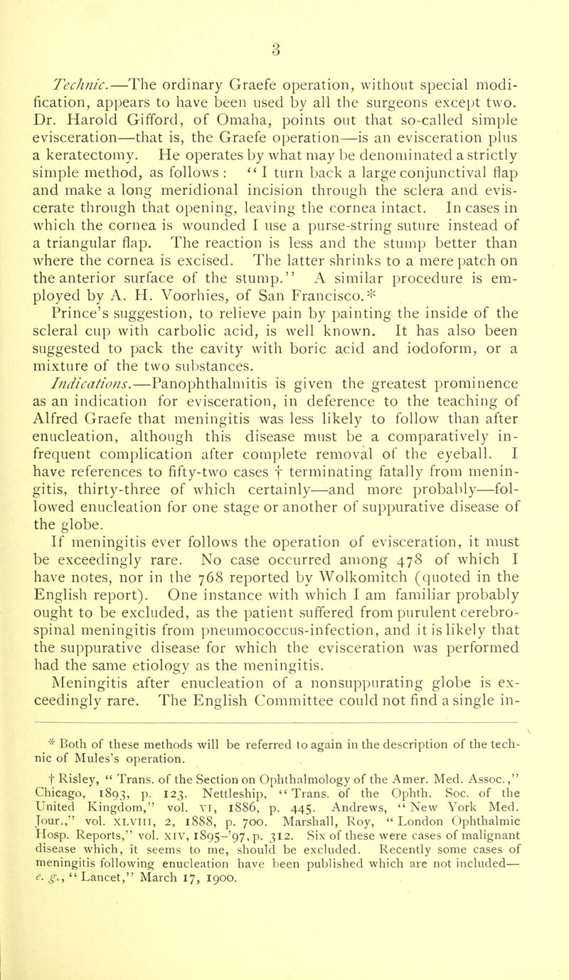 Technic.—The ordinary Graefe operation, without special modi- fication, appears to have been used by all tlie surgeons except two. Dr. Harold Gifford, of Omaha, points out that so-called simple evisceration—that is, the Graefe operation—is an evisceration plus a keratectomy. He operates by what may be denominated a strictly simple method, as follows : 1 turn back a large conjunctival flap and make a long meridional incision through the sclera and evis- cerate through that opening, leaving the cornea intact. In cases in which the cornea is wounded I use a purse-string suture instead of a triangular flap. The reaction is less and the stump better than where the cornea is excised. The latter shrinks to a mere patch on the anterior surface of the stump. A similar procedure is em- ployed by A. H. Voorhies, of San Francisco.* Prince's suggestion, to relieve pain by painting the inside of the scleral cup with carbolic acid, is well known. It has also been suggested to pack the cavity with boric acid and iodoform, or a mixture of the two substances. Indications.—Panophthalmitis is given the greatest prominence as an indication for evisceration, in deference to the teaching of Alfred Graefe that meningitis was less likely to follow than after enucleation, although this disease must be a comparatively in- frequent complication after complete removal of the eyeball. I have references to fifty-two cases j terminating fatally from menin- gitis, thirty-three of which certainly—and more probably—fol- lowed enucleation for one stage or another of suppurative disease of the globe. If meningitis ever follows the operation of evisceration, it must be exceedingly rare. No case occurred among 478 of which I have notes, nor in the 768 reported by Wolkomitch (quoted in the English report). One instance with which I am familiar probably ought to be excluded, as the patient suffered from purulent cerebro- spinal meningitis from pneumococcus-infection, and it is likely that the suppurative disease for which the evisceration was performed had the same etiology as the meningitis. Meningitis after enucleation of a nonsuppurating globe is ex- ceedingly rare. The English Committee could not find a single in- * Both of these methods will be referred to again in the description of the tech- nic of Mules's operation. fRisley,  Trans, of the Section on Ophthalmology of the Amer. Med. Assoc., Chicago, 1893, p. 123. Nettleship, Trans, of the Ophth. Soc. of the United Kingdom, vol. vi, 1886, p. 445. Andrews, New York Med. Jour., vol. XLViii, 2, 1888, p. 700. Marshall, Roy,  London Ophthalmic Hosp. Reports, vol. xiv, i895-'97,p. 312. Six of these were cases of malignant disease which, it seems to me, should be excluded. Recently some cases of meningitis following enucleation have been published which are not included— <?.  Lancet, March 17, 1900.