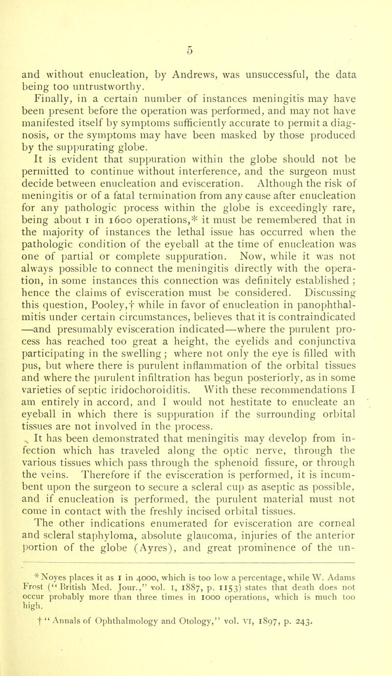 and without enucleation, by Andrews, was unsuccessful, the data being too untrustworthy. Finally, in a certain number of instances meningitis may have been present before the operation was performed, and may not have manifested itself by symptoms sufficiently accurate to permit a diag- nosis, or the symptoms may have been masked by those produced by the suppurating globe. It is evident that suppuration within the globe should not be permitted to continue without interference, and the surgeon must decide between enucleation and evisceration. Although the risk of meningitis or of a fatal termination from any cause after enucleation for any pathologic process within the globe is exceedingly rare, being about i in 1600 operations,* it must be remembered that in the majority of instances the lethal issue has occurred when the pathologic condition of the eyeball at the time of enucleation was one of partial or complete suppuration. Now, while it was not always possible to connect the meningitis directly with the opera- tion, in some instances this connection was definitely established ; hence the claims of evisceration must be considered. Discussing this question, Pooley,f while in favor of enucleation in panophthal- mitis under certain circumstances, believes that it is contraindicated —and presumably evisceration indicated—where the purulent pro- cess has reached too great a height, the eyelids and conjunctiva participating in the swelling; where not only the eye is filled with pus, but where there is purulent inflammation of the orbital tissues and where the purulent infiltration has begun posteriorly, as in some varieties of septic iridochoroiditis. With these recommendations I am entirely in accord, and I would not hestitate to enucleate an eyeball in which there is suppuration if the surrounding orbital tissues are not involved in the process. , It has been demonstrated that meningitis may develop from in- fection which has traveled along the optic nerve, through the various tissues which pass through the sphenoid fissure, or through the veins. Therefore if the evisceration is performed, it is incum- bent upon the surgeon to secure a scleral cup as aseptic as possible, and if enucleation is performed, the purulent material must not come in contact with the freshly incised orbital tissues. The other indications enumerated for evisceration are corneal and scleral staphyloma, absolute glaucoma, injuries of the anterior portion of the globe (Ayres), and great prominence of the un- *Noyes places it as I in 4000, which is too low a percentage, while W. Adams , Frost (British Med. Jour., vol. I, 1887, p. 1153) states that death does not occur probably more than three times in 1000 operations, which is much too high. t  Annals of Ophthalmology and Otology, vol. VI, 1897, p. 243.