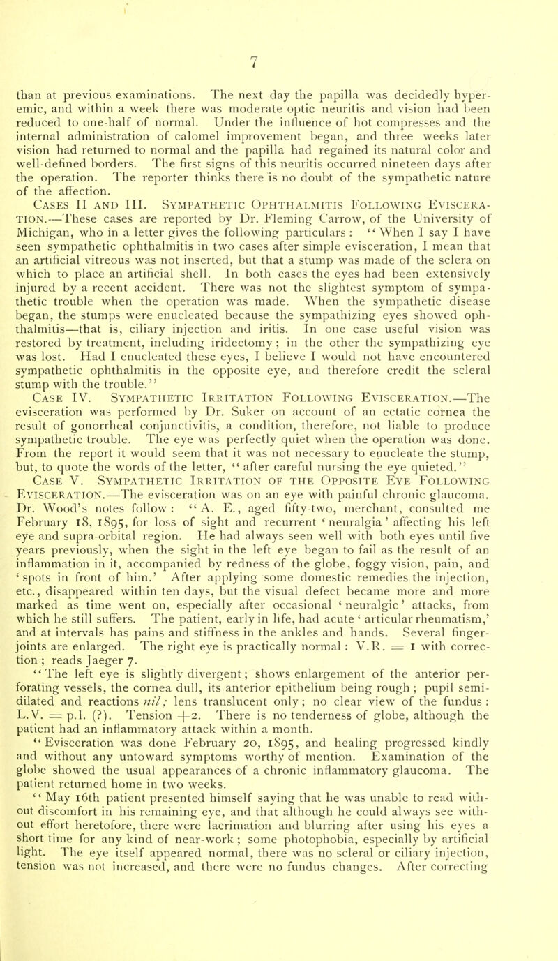 than at previous examinations. The next day the papilla was decidedly hyper- emic, and within a week there was moderate optic neuritis and vision had been reduced to one-half of normal. Under the influence of hot compresses and the internal administration of calomel improvement began, and three weeks later vision had returned to normal and the papilla had regained its natural color and well-defined borders. The first signs of this neuritis occurred nineteen days after the operation. The reporter thinks there is no doubt of the sympathetic nature of the affection. Cases II and III. Sympathetic Ophthalmitis Following Eviscera- tion.—These cases are reported by Dr. Fleming Carrow, of the University of Michigan, who in a letter gives the following particulars :  When I say I have seen sympathetic ophthalmitis in two cases after simple evisceration, I mean that an artificial vitreous was not inserted, but that a stump was made of the sclera on which to place an artificial shell. In both cases the eyes had been extensively injured by a recent accident. There was not the slightest symptom of sympa- thetic trouble when the operation was made. When the sympathetic disease began, the stumps were enucleated because the sympathizing eyes showed oph- thalmitis—that is, ciliary injection and iritis. In one case useful vision was restored by treatment, including iridectomy ; in the other the sympathizing eye was lost. Had I enucleated these eyes, I believe I would not have encountered sympathetic ophthalmitis in the opposite eye, and therefore credit the scleral stump with the trouble. Case IV. Sympathetic Irritation Following Evisceration.—The evisceration was performed by Dr. Suker on account of an ectatic cornea the result of gonorrheal conjunctivitis, a condition, therefore, not liable to produce sympathetic trouble. The eye was perfectly quiet when the operation was done. From the report it would seem that it was not necessary to enucleate the stump, but, to quote the words of the letter,  after careful nursing the eye quieted. Case V. Sympathetic Irritation of the Opposite Eye Following Evisceration.—The evisceration was on an eye with painful chronic glaucoma. Dr. Wood's notes follow: A. E., aged fifty-two, merchant, consulted me February l8, 1895, for loss of sight and recurrent 'neuralgia' affecting his left eye and supra-orljital region. He had always seen well with both eyes until five years previously, when the sight in the left eye began to fail as the result of an inflammation in it, accompanied by redness of the globe, foggy vision, pain, and 'spots in front of him.' After applying some domestic remedies the injection, etc., disappeared within ten days, but the visual defect became more and more marked as time went on, especially after occasional ' neuralgic' attacks, from which he still suffers. The patient, early in life, had acute ' articular rheumatism,' and at intervals has pains and stiffness in the ankles and hands. Several finger- joints are enlarged. The right eye is practically normal : V.R. = I with correc- tion ; reads Jaeger 7. The left eye is slightly divergent; shows enlargement of the anterior per- forating vessels, the cornea dull, its anterior epithelium being rough ; pupil semi- dilated and reactions nil; lens translucent only ; no clear view of the fundus : L. V. = p.l. (?). Tension -|-2. There is no tenderness of globe, although the patient had an inflammatory attack within a month. Evisceration was done February 20, 1895, and healing progressed kindly and without any untoward symptoms worthy of mention. Examination of the globe showed the usual appearances of a chronic inflammatory glaucoma. The patient returned home in two weeks.  May i6th patient presented himself saying that he was unable to read with- out discomfort in his remaining eye, and that although he could always see with- out effort heretofore, there were lacrimation and blurring after using his eyes a short time for any kind of near-work; some photophobia, especially by artificial light. The eye itself appeared normal, there was no scleral or ciliary injection, tension was not increased, and there were no fundus changes. After correcting