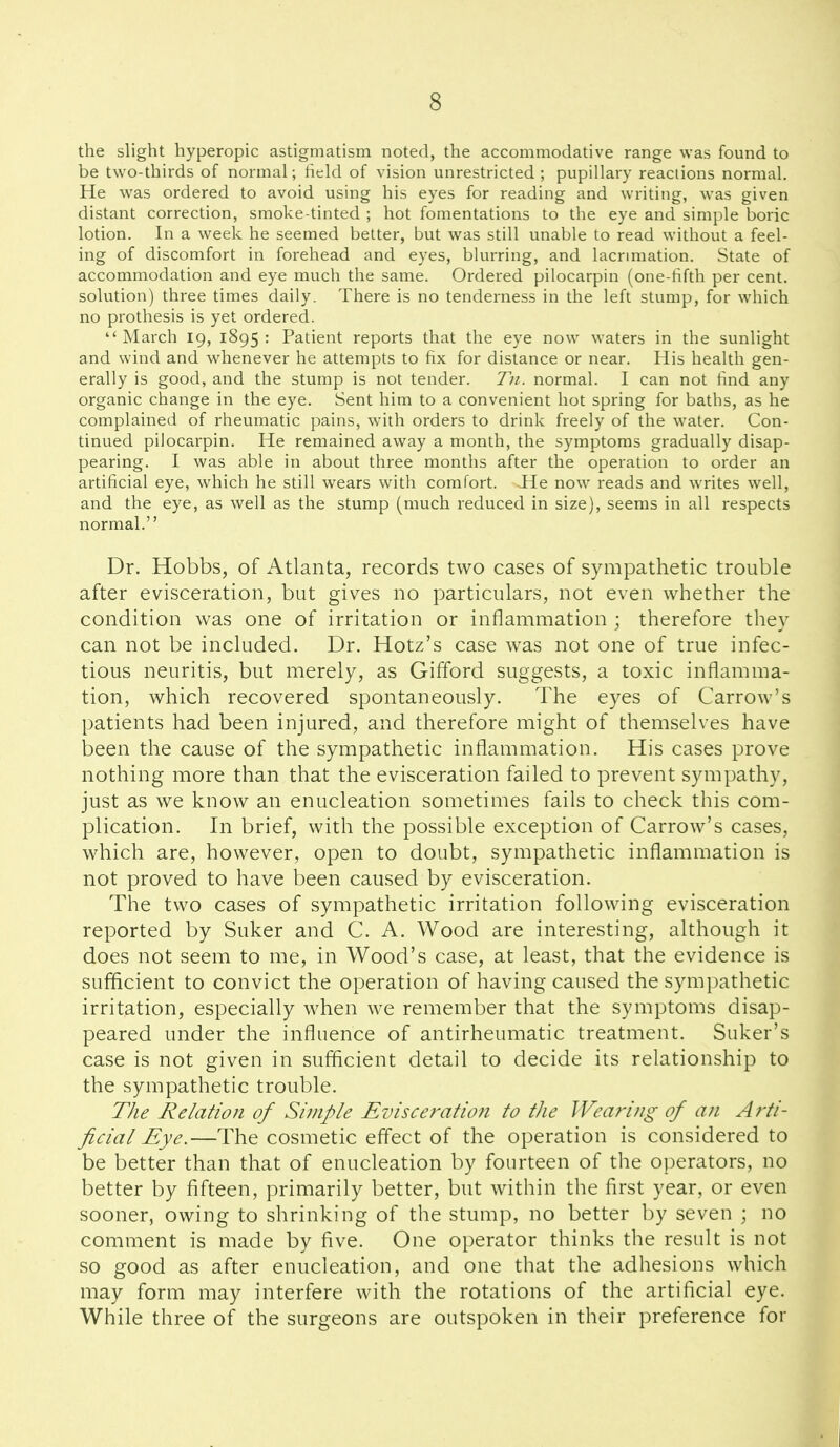 the slight hyperopia astigmatism noted, the accommodative range was found to be two-thirds of normal; field of vision unrestricted ; pupillary reactions normal. He was ordered to avoid using his eyes for reading and writing, was given distant correction, smoke-tinted ; hot fomentations to the eye and simple boric lotion. In a week he seemed better, but was still unable to read without a feel- ing of discomfort in forehead and eyes, blurring, and lacrmiation. State of accommodation and eye much the same. Ordered pilocarpin (one-fifth per cent, solution) three times daily. There is no tenderness in the left stump, for which no prothesis is yet ordered.  March 19, 1895 : Patient reports that the eye now waters in the sunlight and wind and whenever he attempts to fix for distance or near. His health gen- erally is good, and the stump is not tender, Tn. normal. I can not find any organic change in the eye. Sent him to a convenient hot spring for baths, as he complained of rheumatic pains, with orders to drink freely of the water. Con- tinued pilocarpin. He remained away a month, the symptoms gradually disap- pearing. I was able in about three months after the operation to order an artificial eye, which he still wears v^ith comfort. He now reads and writes well, and the eye, as well as the stump (much reduced in size), seems in all respects normal. Dr. Hobbs, of Atlanta, records two cases of sympathetic trouble after evisceration, but gives no particulars, not even whether the condition was one of irritation or inflammation ; therefore they can not be included. Dr. Hotz's case was not one of true infec- tious neuritis, but merely, as Gifford suggests, a toxic inflamma- tion, which recovered spontaneously. The eyes of Carrow's patients had been injured, and therefore might of themselves have been the cause of the sympathetic inflammation. His cases prove nothing more than that the evisceration failed to prevent sympathy, just as we know an enucleation sometimes fails to check this com- plication. In brief, with the possible exception of Carrow's cases, which are, however, open to doubt, sympathetic inflammation is not proved to have been caused by evisceration. The two cases of sympathetic irritation following evisceration reported by Suker and C. A. Wood are interesting, although it does not seem to me, in Wood's case, at least, that the evidence is sufficient to convict the operation of having caused the sympathetic irritation, especially when we remember that the symptoms disap- peared under the influence of antirheumatic treatment. Suker's case is not given in sufficient detail to decide its relationship to the sympathetic trouble. The Relation of Simple Evisceration to the Wearing of an A rti- ficial Eye.—The cosmetic effect of the operation is considered to be better than that of enucleation by fourteen of the operators, no better by fifteen, primarily better, but within the first year, or even sooner, owing to shrinking of the stump, no better by seven ; no comment is made by five. One operator thinks the result is not so good as after enucleation, and one that the adhesions which may form may interfere with the rotations of the artificial eye. While three of the surgeons are outspoken in their preference for