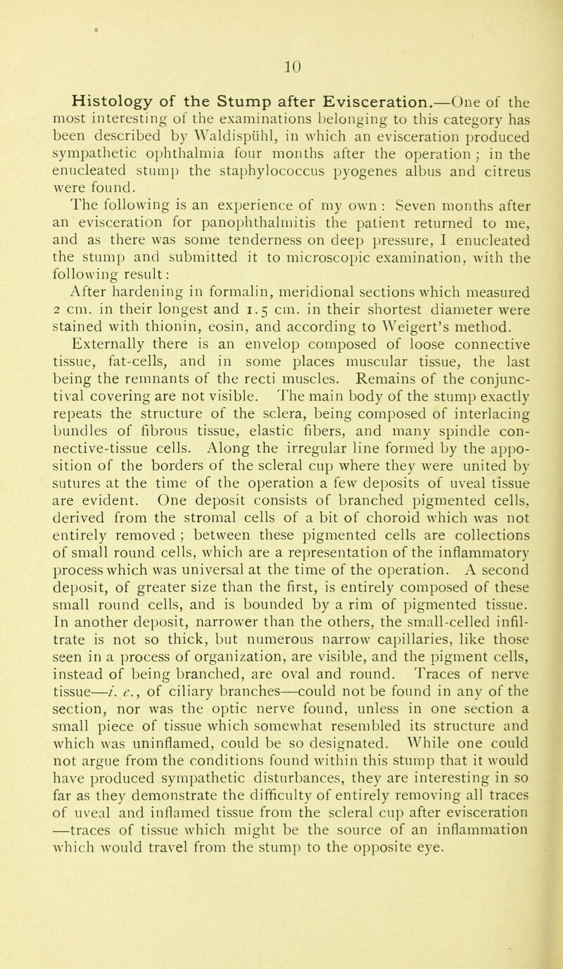 Histology of the Stump after Evisceration.—One of the most interesting of the examinations belonging to this category has been described by Waldispiihl, in which an evisceration produced sympathetic ophthahiiia four months after the operation; in the enucleated stump the staphylococcus pyogenes albus and citreus were found. The following is an experience of my own : Seven months after an evisceration for panophthalmitis the patient returned to me, and as there was some tenderness on deep pressure, I enucleated the stump and submitted it to microscopic examination, with the following result: After hardening in formalin, meridional sections which measured 2 cm. in their longest and 1.5 cm. in their shortest diameter were stained with thionin, eosin, and according to Weigert's method. Externally there is an envelop composed of loose connective tissue, fat-cells, and in some places muscular tissue, the last being the remnants of the recti muscles. Remains of the conjunc- tival covering are not visible. The main body of the stump exactly repeats the structure of the sclera, being composed of interlacing bundles of fibrous tissue, elastic fibers, and many spindle con- nective-tissue cells. Along the irregular line formed by the appo- sition of the borders of the scleral cup where they were united by sutures at the time of the operation a few deposits of uveal tissue are evident. One deposit consists of branched pigmented cells, derived from the stromal cells of a bit of choroid which was not entirely removed; between these pigmented cells are collections of small round cells, which are a representation of the inflammatory process which was universal at the time of the operation. A second deposit, of greater size than the first, is entirely composed of these small round cells, and is bounded by a rim of pigmented tissue. In another deposit, narrower than the others, the small-celled infil- trate is not so thick, but numerous narrow capillaries, like those seen in a process of organization, are visible, and the pigment cells, instead of being branched, are oval and round. Traces of nerve tissue—/. e., of ciliary branches—could not be found in any of the section, nor was the optic nerve found, unless in one section a small piece of tissue which somewhat resembled its structure and which was uninflamed, could be so designated. While one could not argue from the conditions found within this stump that it would have produced sympathetic disturbances, they are interesting in so far as they demonstrate the difficulty of entirely removing all traces of uveal and inflamed tissue from the scleral cup after evisceration —traces of tissue which might be the source of an inflammation which would travel from the stump to the opposite eye.