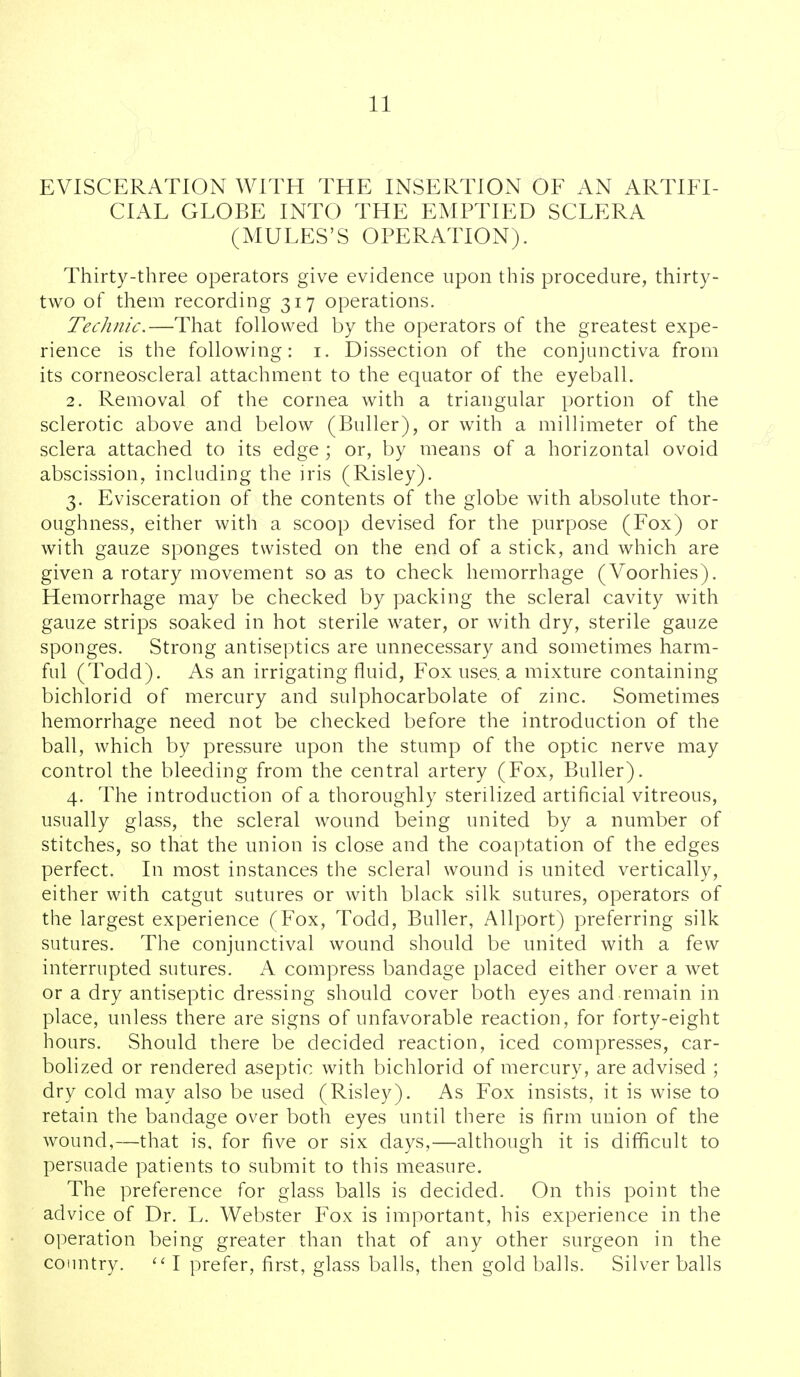 EVISCERATION WITH THE INSERTION OF AN ARTIFI- CIAL GLOBE INTO THE EMPTIED SCLERA (MULES'S OPERATION). Thirty-three operators give evidence upon this procedure, thirty- two of them recording 317 operations. Technic.—That followed by the operators of the greatest expe- rience is the following: i. Dissection of the conjunctiva from its corneoscleral attachment to the equator of the eyeball. 2. Removal of the cornea with a triangular portion of the sclerotic above and below (Buller), or with a millimeter of the sclera attached to its edge; or, by means of a horizontal ovoid abscission, including the iris (Risley). 3. Evisceration of the contents of the globe with absolute thor- oughness, either with a scoop devised for the purpose (Fox) or with gauze sponges twisted on the end of a stick, and which are given a rotary movement so as to check hemorrhage (Voorhies). Hemorrhage may be checked by packing the scleral cavity with gauze strips soaked in hot sterile water, or with dry, sterile gauze sponges. Strong antiseptics are unnecessary and sometimes harm- ful (Todd). As an irrigating fluid, Fox uses, a mixture containing bichlorid of mercury and sulphocarbolate of zinc. Sometimes hemorrhage need not be checked before the introduction of the ball, which by pressure upon the stump of the optic nerve may control the bleeding from the central artery (Fox, Buller). 4. The introduction of a thoroughly sterilized artificial vitreous, usually glass, the scleral wound being united by a number of stitches, so that the union is close and the coaptation of the edges perfect. In most instances the scleral wound is united vertically, either with catgut sutures or with black silk sutures, operators of the largest experience (Fox, Todd, Buller, Allport) preferring silk sutures. The conjunctival wound should be united with a few interrupted sutures. A compress bandage placed either over a wet or a dry antiseptic dressing should cover both eyes and remain in place, unless there are signs of unfavorable reaction, for forty-eight hours. Should there be decided reaction, iced compresses, car- bolized or rendered aseptic with bichlorid of mercury, are advised ; dry cold may also be used (Risley). As Fox insists, it is wise to retain the bandage over both eyes until there is firm union of the wound,—that is, for five or six days,—although it is difficult to persuade patients to submit to this measure. The preference for glass balls is decided. On this point the advice of Dr. L. Webster Fox is important, his experience in the operation being greater than that of any other surgeon in the country. I prefer, first, glass balls, then gold balls. Silver balls