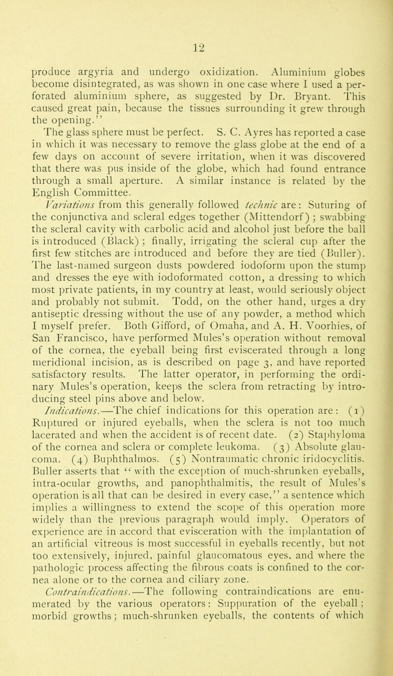 produce argyria and undergo oxidization. Aluminium globes become disintegrated, as was shown in one case where I used a per- forated aluminium sphere, as suggested by Dr. Bryant. This caused great pain, because the tissues surrounding it grew through the opening. The glass sphere must be perfect. S. C. Ayres has reported a case in which it was necessary to remove the glass globe at the end of a few days on account of severe irritation, when it was discovered that there was pus inside of the globe, which had found entrance through a small aperture. A similar instance is related by the English Committee. Farmtio/is from this generally followed iecJinic 2S^\ Suturing of the conjunctiva and scleral edges together (Mittendorf) ; swabbing the scleral cavity with carbolic acid and alcohol just before the ball is introduced (Black) ; finally, irrigating the scleral cup after the first few stitches are introduced and before they are tied (Buller). The last-named surgeon dusts powdered iodoform upon the stump and dresses the eye with iodoformated cotton, a dressing to which most private patients, in my country at least, would seriously object and probably not submit. Todd, on the other hand, urges a dry antiseptic dressing without the use of any powder, a method which I myself prefer. Both Gifford, of Omaha, and A. H. Voorhies, of San Francisco, have performed Mules's operation without removal of the cornea, the eyeball being first eviscerated through a long meridional incision, as is described on page 3, and have reported satisfactory results. The latter operator, in performing the ordi- nary Mules's operation, keeps the sclera from retracting by intro- ducing steel pins above and below. Indications.—The chief indications for this operation are: (1) Ruptured or injured eyeballs, when the sclera is not too much lacerated and when the accident is of recent date. (2) Staphyloma of the cornea and sclera or complete leukoma. (3) Absolute glau- coma. (4) Buphthalmos. (5) Nontraumatic chronic iridocyclitis. Buller asserts that with the exception of much-shrunken eyeballs, intra-ocular growths, and panophthalmitis, the result of Mules's operation is all that can be desired in every case, a sentence which implies a willingness to extend the scope of this operation more widely than the previous paragraph would imply. Operators of experience are in accord that evisceration with the implantation of an artificial vitreous is most successful in eyeballs recently, but not too extensively, injured, painful glaucomatous eyes, and where the pathologic process affecting the fibrous coats is confined to the cor- nea alone or to the cornea and ciliary zone. Contraindications.—The following contraindications are enu- merated by the various operators: Su])puration of the eyeball; morbid growths; much-shrunken eyeballs, the contents of which