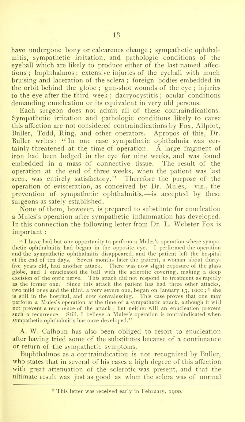 have undergone bony or calcareous change ; sympathetic ophthal- mitis, sympathetic irritation, and pathologic conditions of the eyeball which are likely to produce either of the last-named affec- tions ; buphthalmos; extensive injuries of the eyeball with much bruising and laceration of the sclera ; foreign bodies embedded in the orbit behind the globe ; gun-shot wounds of the eye; injuries to the eye after the third week; dacryocystitis ; ocular conditions demanding enucleation or its equivalent in very old persons. Each surgeon does not admit all of these contraindications. Sympathetic irritation and pathologic conditions likely to cause this affection are not considered contraindications by Fox, Allport, Buller, Todd, Ring, and other operators. Apropos of this, Dr. Buller writes: In one case sympathetic ophthalmia was cer- tainly threatened at the time of operation. A large fragment of iron had been lodged in the eye for nine weeks, and was found embedded in a mass of connective tissue. The result of the operation at the end of three weeks, when the patient was last seen, was entirely satisfactory, Therefore the purpose of the operation of evisceration, as conceived by Dr. Mules,—viz., the prevention of sympathetic ophthalmitis,—is accepted by these surgeons as safely established. None of them, however, is prepared to substitute for enucleation a Mules's operation after sympathetic inflammation has developed. In this connection the following letter from Dr. L. Webster Fox is important :  I have had but one opportunity to perform a Mules's operation where sympa- thetic ophthalmitis had begun in the opposite eye. I performed the operation and the sympathetic ophthalmitis disappeared, and the patient left the hospital at the end of ten days. Seven months later the patient, a woman about thirty- five years old, had another attack. There was now slight exposure of the glass globe, and I enucleated the ball with the sclerotic covering, making a deep excision of the optic nerve. This attack did not respond to treatment as rapidly as the former one. Since this attack the patient has had three other attacks, two mild ones and the third, a very severe one, began on January 13, 1900 ;* she is still in the hospital, and now convalescing. This case proves that one may perform a Mules's operation at the time of a sympathetic attack, although it will not prevent a recurrence of the attack ; but neither will an enucleation prevent such a recurrence. Still, I believe a Mules's operation is contraindicated when sympathetic ophthalmitis has once developed. A. W. Calhoun has also been obliged to resort to enucleation after having tried some of the substitutes because of a continuance or return of the sympathetic symptoms. Buphthalmos as a contraindication is not recognized by Buller, who states that in several of his cases a high degree of this affection with great attenuation of the sclerotic was present, and that the ultimate result was just as good as when the sclera was of normal * This letter was received early in February, 1900.