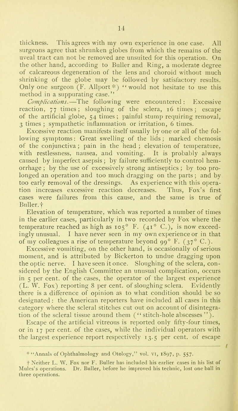 thickness. This agrees with my own experience in one case. All surgeons agree that shrunken globes from which the remains of the uveal tract can not be removed are unsuited for this operation. On the other hand, according to BuUer and Ring, a moderate degree of calcareous degeneration of the lens and choroid without much shrinking of the globe may be followed by satisfactory results. Only one surgeon (F. Alli)ort'i^) ''would not hesitate to use this method in a suppurating case. Cojuplications.—The following were encountered : Excessive reaction, 77 times; sloughing of the sclera, 16 times; escape of the artificial globe, 54 times ; painful stump requiring removal, 3 times ; sympathetic inflammation or irritation, 6 times. Excessive reaction manifests itself usually by one or all of the fol- lowing symptoms: Great swelling of the lids; marked chemosis of the conjunctiva; pain in the head; elevation of temperature, with restlessness, nausea, and vomiting. It is probably always caused by imperfect asepsis; by failure sufficiently to control hem- orrhage ; by the use of excessively strong antiseptics; by too pro- longed an operation and too much dragging on the parts; and by too early removal of the dressings. As experience with this opera- tion increases excessive reaction decreases. Thus, Fox's first cases were failures from this cause, and the same is true of Buller.f Elevation of temperature, which was reported a number of times in the earlier cases, particularly in two recorded by Fox where the temperature reached as high as 105° F. (41° C), is now exceed- ingly unusual. I have never seen in my own experience or in that of my colleagues a rise of temperature beyond 99° F. (37° C). Excessive vomiting, on the other hand, is occasionally of serious moment, and is attributed by Bickerton to undue dragging upon the optic nerve. I have seen it once. Sloughing of the sclera, con- sidered by the English Committee an unusual complication, occurs in 5 per cent, of the cases, the operator of the largest experience (L. W. Fox) reporting 8 per cent, of sloughing sclera. Evidently there is a difference of opinion as to what condition should be so designated : the American reporters have included all cases in this category where the scleral stitches cut out on account of disintegra- tion of the scleral tissue around them stitch-hole abscesses ). Escape of the artificial vitreous is reported only fifty-four times, or in 17 per cent, of the cases, while the individual operators with the largest experience report respectively 13.5 per cent, of escape * Annals of Ophthalmology and Otology, vol. vi, 1897, p. 557. f Neither L. W. Fox nor F. Buller has inchided his earlier cases in his list of Mules's operations. Dr. Buller, before he improved his technic, lost one ball in three operations.